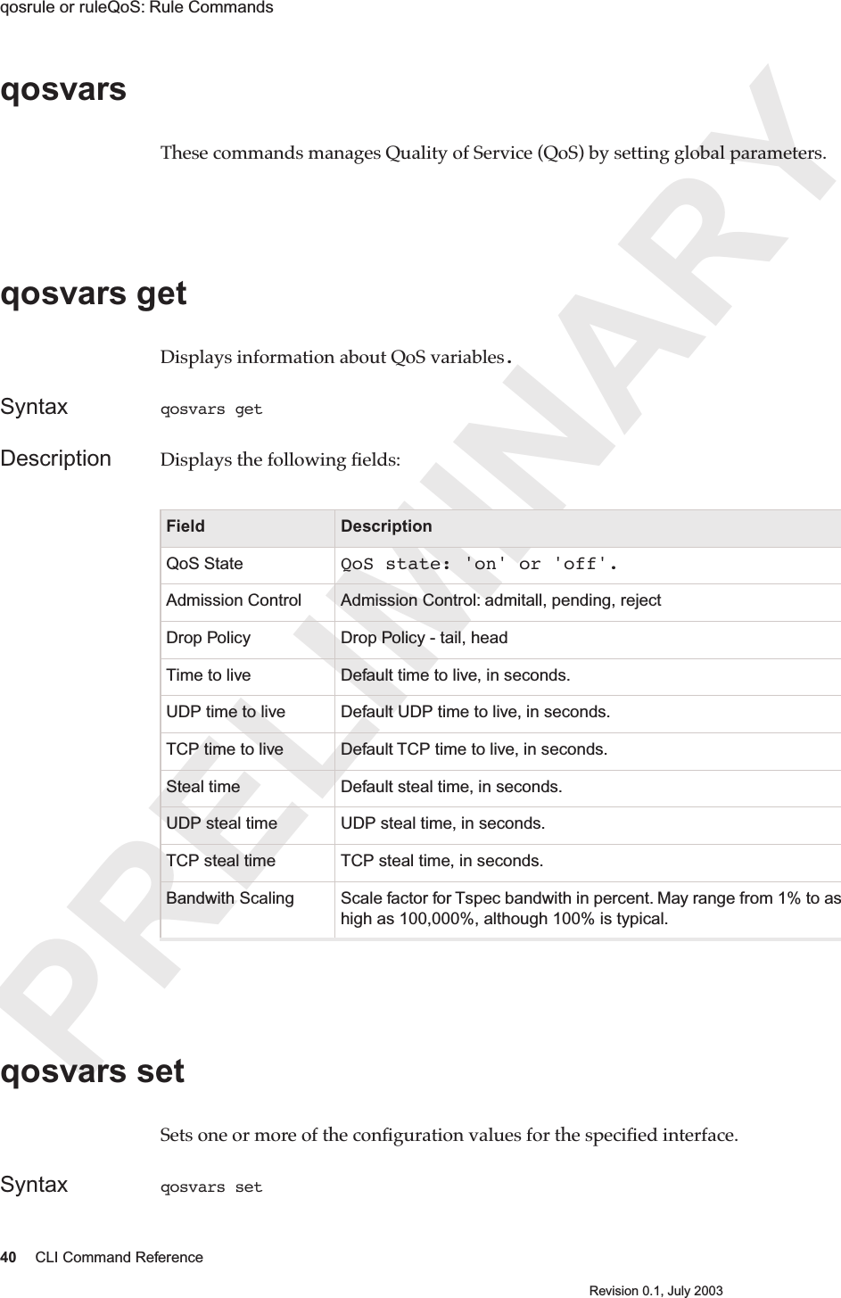 PRELIMINARY40 CLI Command ReferenceRevision 0.1, July 2003qosrule or ruleQoS: Rule Commands qosvars These commands manages Quality of Service (QoS) by setting global parameters.qosvars get Displays information about QoS variables.Syntax qosvars get Description Displays the following ﬁelds:qosvars set Sets one or more of the conﬁguration values for the speciﬁed interface. Syntax qosvars set Field DescriptionQoS State QoS state: &apos;on&apos; or &apos;off&apos;.Admission Control Admission Control: admitall, pending, rejectDrop Policy Drop Policy - tail, headTime to live Default time to live, in seconds.UDP time to live Default UDP time to live, in seconds.TCP time to live Default TCP time to live, in seconds.Steal time Default steal time, in seconds.UDP steal time UDP steal time, in seconds.TCP steal time TCP steal time, in seconds.Bandwith Scaling Scale factor for Tspec bandwith in percent. May range from 1% to as high as 100,000%, although 100% is typical.