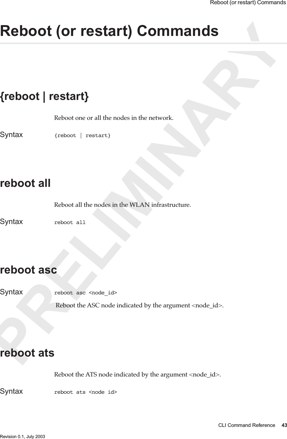 PRELIMINARYCLI Command Reference 43 Revision 0.1, July 2003 Reboot (or restart) Commands Reboot (or restart) Commands {reboot | restart} Reboot one or all the nodes in the network.Syntax {reboot | restart} reboot all Reboot all the nodes in the WLAN infrastructure.Syntax reboot all reboot ascSyntax reboot asc &lt;node_id&gt; Reboot the ASC node indicated by the argument &lt;node_id&gt;.reboot atsReboot the ATS node indicated by the argument &lt;node_id&gt;.Syntax reboot ats &lt;node id&gt;