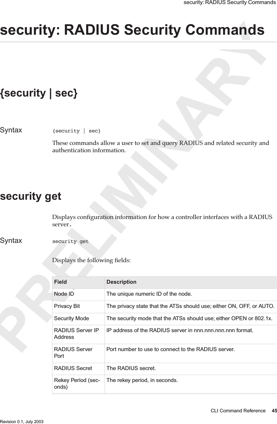 PRELIMINARYCLI Command Reference 45 Revision 0.1, July 2003 security: RADIUS Security Commands security: RADIUS Security Commands {security | sec} Syntax {security | sec} These commands allow a user to set and query RADIUS and related security and authentication information.security get Displays conﬁguration information for how a controller interfaces with a RADIUS server.Syntax security get Displays the following ﬁelds:Field DescriptionNode ID The unique numeric ID of the node.Privacy Bit The privacy state that the ATSs should use; either ON, OFF, or AUTO.Security Mode The security mode that the ATSs should use; either OPEN or 802.1x.RADIUS Server IP AddressIP address of the RADIUS server in nnn.nnn.nnn.nnn format. RADIUS Server PortPort number to use to connect to the RADIUS server. RADIUS Secret The RADIUS secret. Rekey Period (sec-onds)The rekey period, in seconds. 