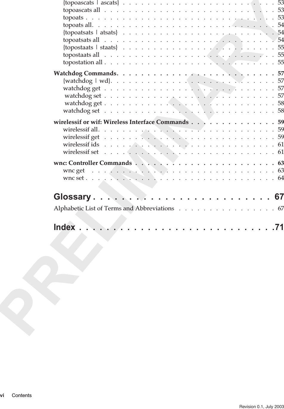  PRELIMINARY vi Contents Revision 0.1, July 2003   {topoascats | ascats}  .   .   .   .   .   .   .   .   .   .   .   .   .   .   .   .   .   .   .   .   .   .   .   .   .   53topoascats all   .   .   .   .   .   .   .   .   .   .   .   .   .   .   .   .   .   .   .   .   .   .   .   .   .   .   .   .   53topoats .   .   .   .   .   .   .   .   .   .   .   .   .   .   .   .   .   .   .   .   .   .   .   .   .   .   .   .   .   .   .   53topoats all.   .   .   .   .   .   .   .   .   .   .   .   .   .   .   .   .   .   .   .   .   .   .   .   .   .   .   .   .   .   54{topoatsats | atsats}   .   .   .   .   .   .   .   .   .   .   .   .   .   .   .   .   .   .   .   .   .   .   .   .   .   54topoatsats all   .   .   .   .   .   .   .   .   .   .   .   .   .   .   .   .   .   .   .   .   .   .   .   .   .   .   .   .   54{topostaats | staats}   .   .   .   .   .   .   .   .   .   .   .   .   .   .   .   .   .   .   .   .   .   .   .   .   .   55topostaats all   .   .   .   .   .   .   .   .   .   .   .   .   .   .   .   .   .   .   .   .   .   .   .   .   .   .   .   .   55topostation all .   .   .   .   .   .   .   .   .   .   .   .   .   .   .   .   .   .   .   .   .   .   .   .   .   .   .   .   55 Watchdog Commands.   .   .   .   .   .   .   .   .   .   .   .   .   .   .   .   .   .   .   .   .   .   .   .   .   .   57 {watchdog | wd}.   .   .   .   .   .   .   .   .   .   .   .   .   .   .   .   .   .   .   .   .   .   .   .   .   .   .   57watchdog get   .   .   .   .   .   .   .   .   .   .   .   .   .   .   .   .   .   .   .   .   .   .   .   .   .   .   .   .   57 watchdog set  .   .   .   .   .   .   .   .   .   .   .   .   .   .   .   .   .   .   .   .   .   .   .   .   .   .   .   .   57 watchdog get  .   .   .   .   .   .   .   .   .   .   .   .   .   .   .   .   .   .   .   .   .   .   .   .   .   .   .   .   58watchdog set   .   .   .   .   .   .   .   .   .   .   .   .   .   .   .   .   .   .   .   .   .   .   .   .   .   .   .   .   58 wirelessif or wif: Wireless Interface Commands  .   .   .   .   .   .   .   .   .   .   .   .   .   .   59 wirelessif all.   .   .   .   .   .   .   .   .   .   .   .   .   .   .   .   .   .   .   .   .   .   .   .   .   .   .   .   .   59wirelessif get   .   .   .   .   .   .   .   .   .   .   .   .   .   .   .   .   .   .   .   .   .   .   .   .   .   .   .   .   59wirelessif ids   .   .   .   .   .   .   .   .   .   .   .   .   .   .   .   .   .   .   .   .   .   .   .   .   .   .   .   .   61wirelessif set    .   .   .   .   .   .   .   .   .   .   .   .   .   .   .   .   .   .   .   .   .   .   .   .   .   .   .   .   61 wnc: Controller Commands  .   .   .   .   .   .   .   .   .   .   .   .   .   .   .   .   .   .   .   .   .   .   .   63 wnc get     .   .   .   .   .   .   .   .   .   .   .   .   .   .   .   .   .   .   .   .   .   .   .   .   .   .   .   .   .   .   63wnc set .   .   .   .   .   .   .   .   .   .   .   .   .   .   .   .   .   .   .   .   .   .   .   .   .   .   .   .   .   .   .   64 Glossary .  .  .  .  .  .  .  .  .  .  .  .  .  .  .  .  .  .  .  .  .  .  .  .  .  67 Alphabetic List of Terms and Abbreviations   .   .   .   .   .   .   .   .   .   .   .   .   .   .   .   .   67 Index  .  .  .  .  .  .  .  .  .  .  .  .  .  .  .  .  .  .  .  .  .  .  .  .  .  .  .  .  .71