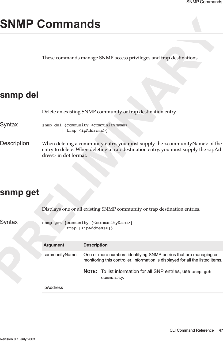 PRELIMINARYCLI Command Reference 47 Revision 0.1, July 2003 SNMP Commands SNMP CommandsThese commands manage SNMP access privileges and trap destinations.snmp delDelete an existing SNMP community or trap destination entry.Syntax snmp del {community &lt;communityName&gt;         | trap &lt;ipAddress&gt;}Description When deleting a community entry, you must supply the &lt;communityName&gt; of the entry to delete. When deleting a trap destination entry, you must supply the &lt;ipAd-dress&gt; in dot format. snmp getDisplays one or all existing SNMP community or trap destination entries. Syntax snmp get {community [&lt;communityName&gt;]         | trap [&lt;ipAddress&gt;]}Argument DescriptioncommunityName One or more numbers identifying SNMP entries that are managing or monitoring this controller. Information is displayed for all the listed items.NOTE: To list information for all SNP entries, use snmp get community.ipAddress