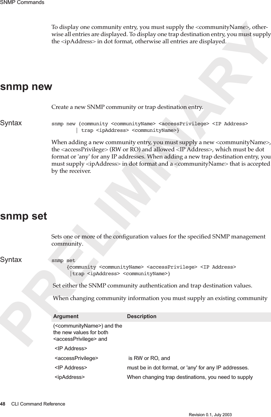 PRELIMINARY48 CLI Command ReferenceRevision 0.1, July 2003SNMP Commands To display one community entry, you must supply the &lt;communityName&gt;, other-wise all entries are displayed. To display one trap destination entry, you must supply the &lt;ipAddress&gt; in dot format, otherwise all entries are displayed. snmp newCreate a new SNMP community or trap destination entry.Syntax snmp new {community &lt;communityName&gt; &lt;accessPrivilege&gt; &lt;IP Address&gt;         | trap &lt;ipAddress&gt; &lt;communityName&gt;}When adding a new community entry, you must supply a new &lt;communityName&gt;, the &lt;accessPrivilege&gt; (RW or RO) and allowed &lt;IP Address&gt;, which must be dot format or &apos;any&apos; for any IP addresses. When adding a new trap destination entry, you must supply &lt;ipAddress&gt; in dot format and a &lt;communityName&gt; that is accepted by the receiver. snmp setSets one or more of the conﬁguration values for the speciﬁed SNMP management community. Syntax snmp set      {community &lt;communityName&gt; &lt;accessPrivilege&gt; &lt;IP Address&gt;      |trap &lt;ipAddress&gt; &lt;communityName&gt;} Set either the SNMP community authentication and trap destination values.  When changing community information you must supply an existing community  Argument Description(&lt;communityName&gt;) and the the new values for both &lt;accessPrivilege&gt; and  &lt;IP Address&gt; &lt;accessPrivilege&gt;  is RW or RO, and &lt;IP Address&gt;  must be in dot format, or &apos;any&apos; for any IP addresses. &lt;ipAddress&gt; When changing trap destinations, you need to supply 