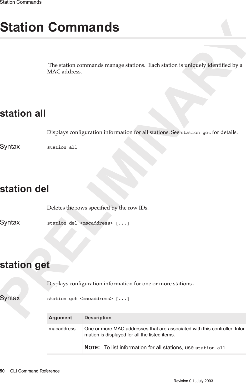 PRELIMINARY50 CLI Command ReferenceRevision 0.1, July 2003Station Commands Station Commands The station commands manage stations.  Each station is uniquely identiﬁed by a MAC address.station all Displays conﬁguration information for all stations. See station get for details.Syntax station all station delDeletes the rows speciﬁed by the row IDs.Syntax station del &lt;macaddress&gt; [...]station getDisplays conﬁguration information for one or more stations.Syntax station get &lt;macaddress&gt; [...]Argument Descriptionmacaddress One or more MAC addresses that are associated with this controller. Infor-mation is displayed for all the listed items.NOTE: To list information for all stations, use station all.