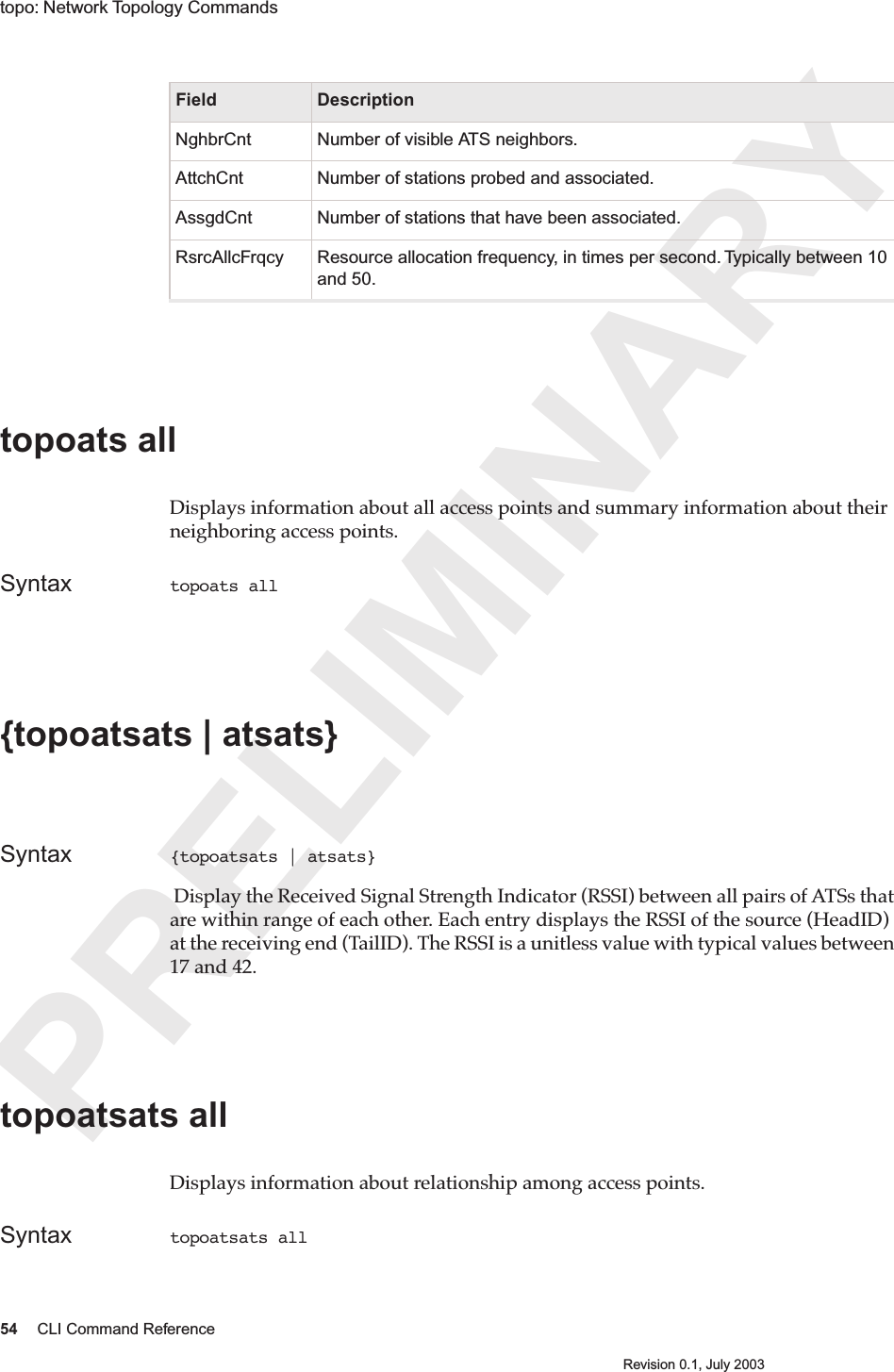 PRELIMINARY54 CLI Command ReferenceRevision 0.1, July 2003topo: Network Topology Commands topoats all Displays information about all access points and summary information about their neighboring access points.  Syntax topoats all {topoatsats | atsats} Syntax {topoatsats | atsats}  Display the Received Signal Strength Indicator (RSSI) between all pairs of ATSs that are within range of each other. Each entry displays the RSSI of the source (HeadID) at the receiving end (TailID). The RSSI is a unitless value with typical values between 17 and 42.topoatsats all Displays information about relationship among access points. Syntax topoatsats all NghbrCnt Number of visible ATS neighbors.AttchCnt Number of stations probed and associated.AssgdCnt Number of stations that have been associated.RsrcAllcFrqcy Resource allocation frequency, in times per second. Typically between 10 and 50.Field Description