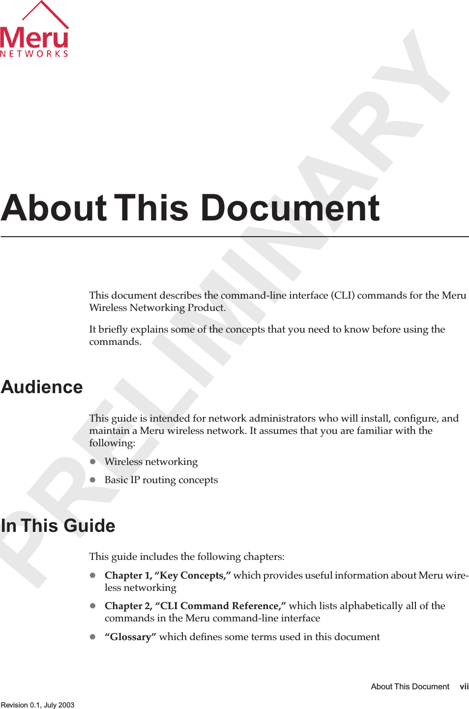  PRELIMINARY About This Document vii   Revision 0.1, July 2003 About This Document This document describes the command-line interface (CLI) commands for the Meru Wireless Networking Product.It brieﬂy explains some of the concepts that you need to know before using the commands. Audience This guide is intended for network administrators who will install, conﬁgure, and maintain a Meru wireless network. It assumes that you are familiar with the following:  Wireless networking  Basic IP routing concepts In This Guide This guide includes the following chapters:  Chapter 1, “Key Concepts,”  which provides useful information about Meru wire-less networking  Chapter 2, “CLI Command Reference,”  which lists alphabetically all of the commands in the Meru command-line interface  “Glossary”  which deﬁnes some terms used in this document