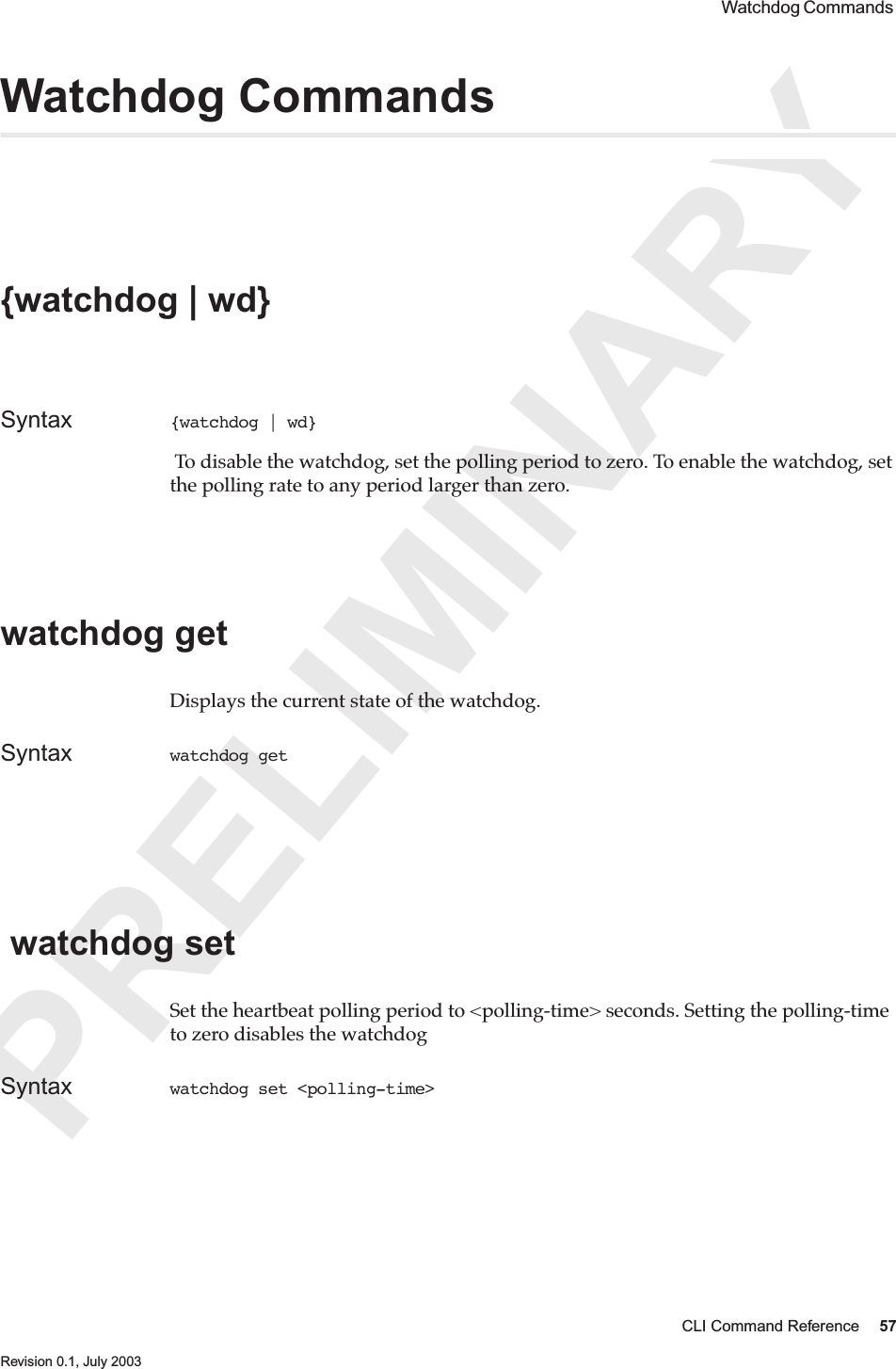 PRELIMINARYCLI Command Reference 57 Revision 0.1, July 2003 Watchdog Commands Watchdog Commands {watchdog | wd} Syntax {watchdog | wd}  To disable the watchdog, set the polling period to zero. To enable the watchdog, set the polling rate to any period larger than zero.watchdog get Displays the current state of the watchdog.Syntax watchdog get  watchdog set Set the heartbeat polling period to &lt;polling-time&gt; seconds. Setting the polling-time to zero disables the watchdogSyntax watchdog set &lt;polling-time&gt;