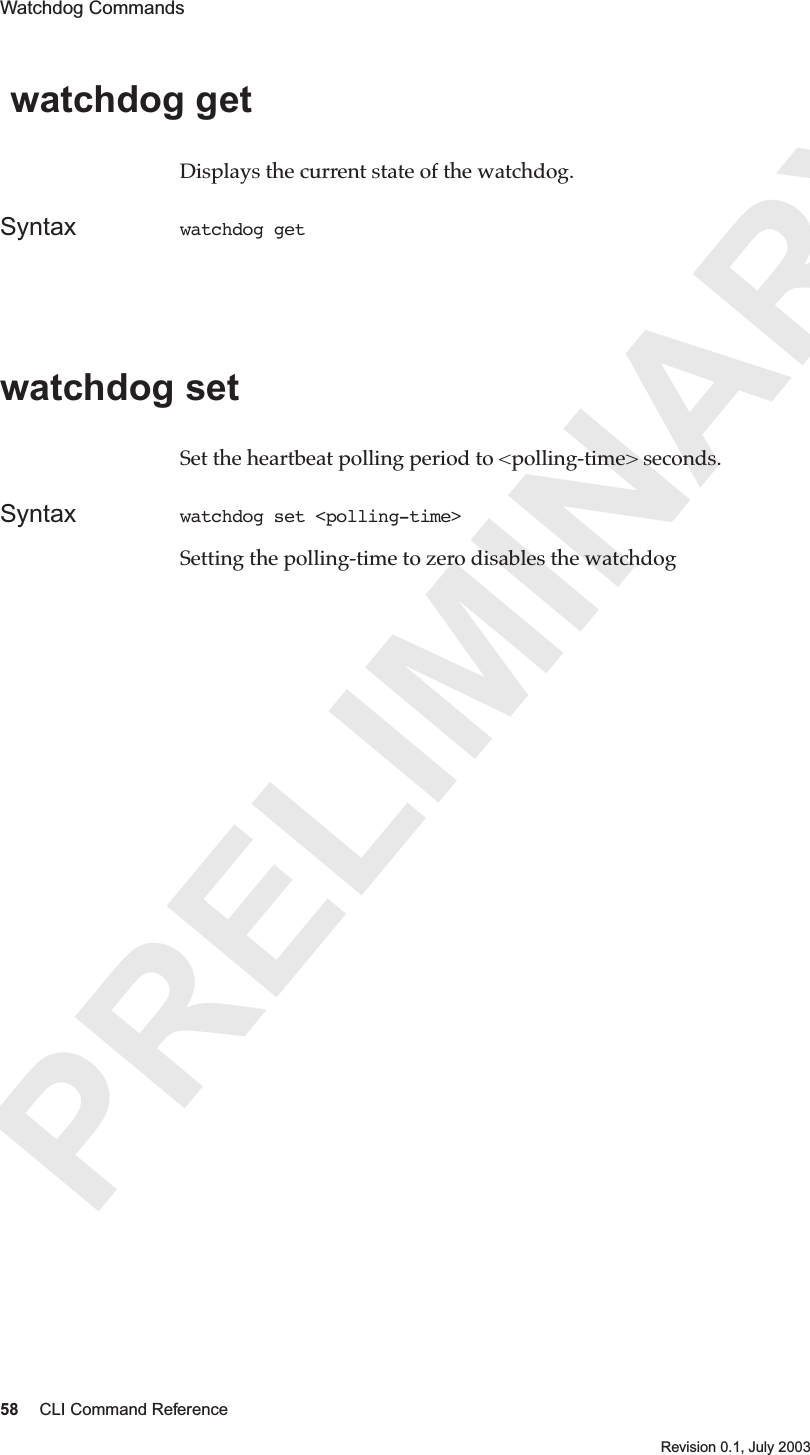 PRELIMINARY58 CLI Command ReferenceRevision 0.1, July 2003Watchdog Commands  watchdog get Displays the current state of the watchdog.Syntax watchdog get watchdog setSet the heartbeat polling period to &lt;polling-time&gt; seconds.Syntax watchdog set &lt;polling-time&gt;Setting the polling-time to zero disables the watchdog