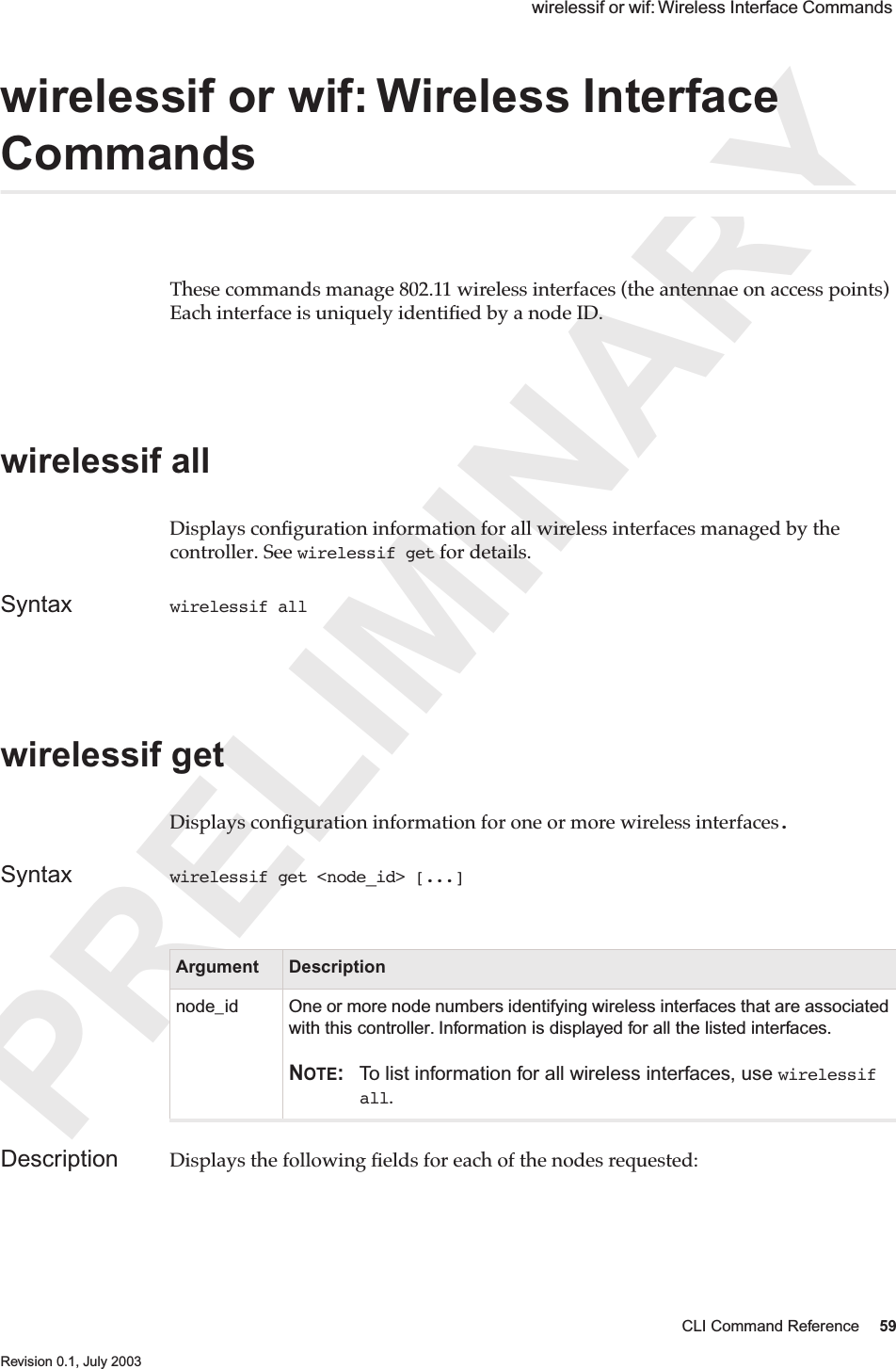 PRELIMINARYCLI Command Reference 59 Revision 0.1, July 2003 wirelessif or wif: Wireless Interface Commands wirelessif or wif: Wireless Interface Commands These commands manage 802.11 wireless interfaces (the antennae on access points) Each interface is uniquely identiﬁed by a node ID.wirelessif all Displays conﬁguration information for all wireless interfaces managed by the controller. See wirelessif get for details.Syntax wirelessif all wirelessif get Displays conﬁguration information for one or more wireless interfaces.Syntax wirelessif get &lt;node_id&gt; [...]Description Displays the following ﬁelds for each of the nodes requested:Argument Descriptionnode_id One or more node numbers identifying wireless interfaces that are associated with this controller. Information is displayed for all the listed interfaces.NOTE: To list information for all wireless interfaces, use wirelessif all.