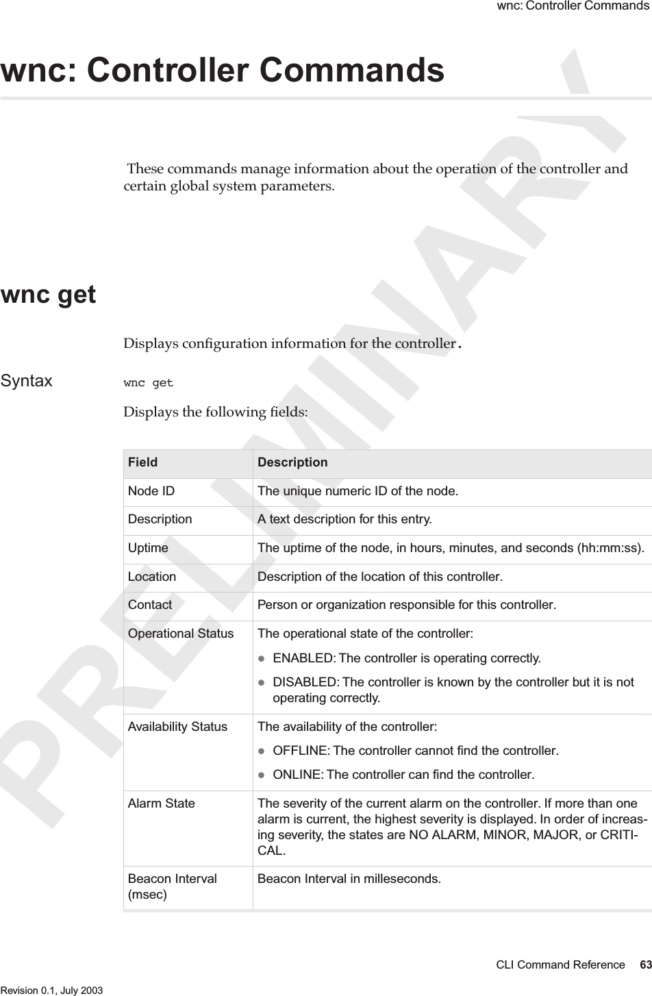 PRELIMINARYCLI Command Reference 63 Revision 0.1, July 2003 wnc: Controller Commands wnc: Controller Commands  These commands manage information about the operation of the controller and certain global system parameters. wnc get Displays conﬁguration information for the controller.Syntax wnc get Displays the following ﬁelds: Field DescriptionNode ID The unique numeric ID of the node.Description A text description for this entry.Uptime The uptime of the node, in hours, minutes, and seconds (hh:mm:ss).Location Description of the location of this controller.Contact Person or organization responsible for this controller.Operational Status The operational state of the controller: ENABLED: The controller is operating correctly.DISABLED: The controller is known by the controller but it is not operating correctly.  Availability Status The availability of the controller: OFFLINE: The controller cannot ﬁnd the controller.ONLINE: The controller can ﬁnd the controller.Alarm State The severity of the current alarm on the controller. If more than one alarm is current, the highest severity is displayed. In order of increas-ing severity, the states are NO ALARM, MINOR, MAJOR, or CRITI-CAL.Beacon Interval (msec)Beacon Interval in milleseconds.