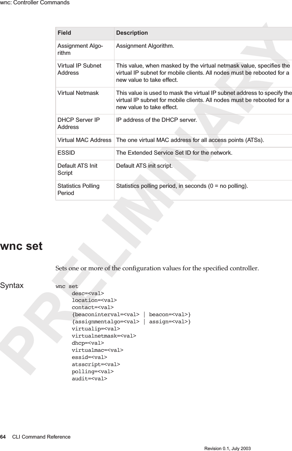 PRELIMINARY64 CLI Command ReferenceRevision 0.1, July 2003wnc: Controller Commands wnc set Sets one or more of the conﬁguration values for the speciﬁed controller. Syntax wnc set      desc=&lt;val&gt;     location=&lt;val&gt;     contact=&lt;val&gt;     {beaconinterval=&lt;val&gt; | beacon=&lt;val&gt;}     {assignmentalgo=&lt;val&gt; | assign=&lt;val&gt;}     virtualip=&lt;val&gt;     virtualnetmask=&lt;val&gt;     dhcp=&lt;val&gt;     virtualmac=&lt;val&gt;     essid=&lt;val&gt;     atsscript=&lt;val&gt;     polling=&lt;val&gt;     audit=&lt;val&gt;Assignment Algo-rithmAssignment Algorithm. Virtual IP Subnet AddressThis value, when masked by the virtual netmask value, speciﬁes the virtual IP subnet for mobile clients. All nodes must be rebooted for a new value to take effect.Virtual Netmask This value is used to mask the virtual IP subnet address to specify the virtual IP subnet for mobile clients. All nodes must be rebooted for a new value to take effect.DHCP Server IP AddressIP address of the DHCP server.Virtual MAC Address The one virtual MAC address for all access points (ATSs).ESSID The Extended Service Set ID for the network.Default ATS Init ScriptDefault ATS init script.Statistics Polling PeriodStatistics polling period, in seconds (0 = no polling).Field Description