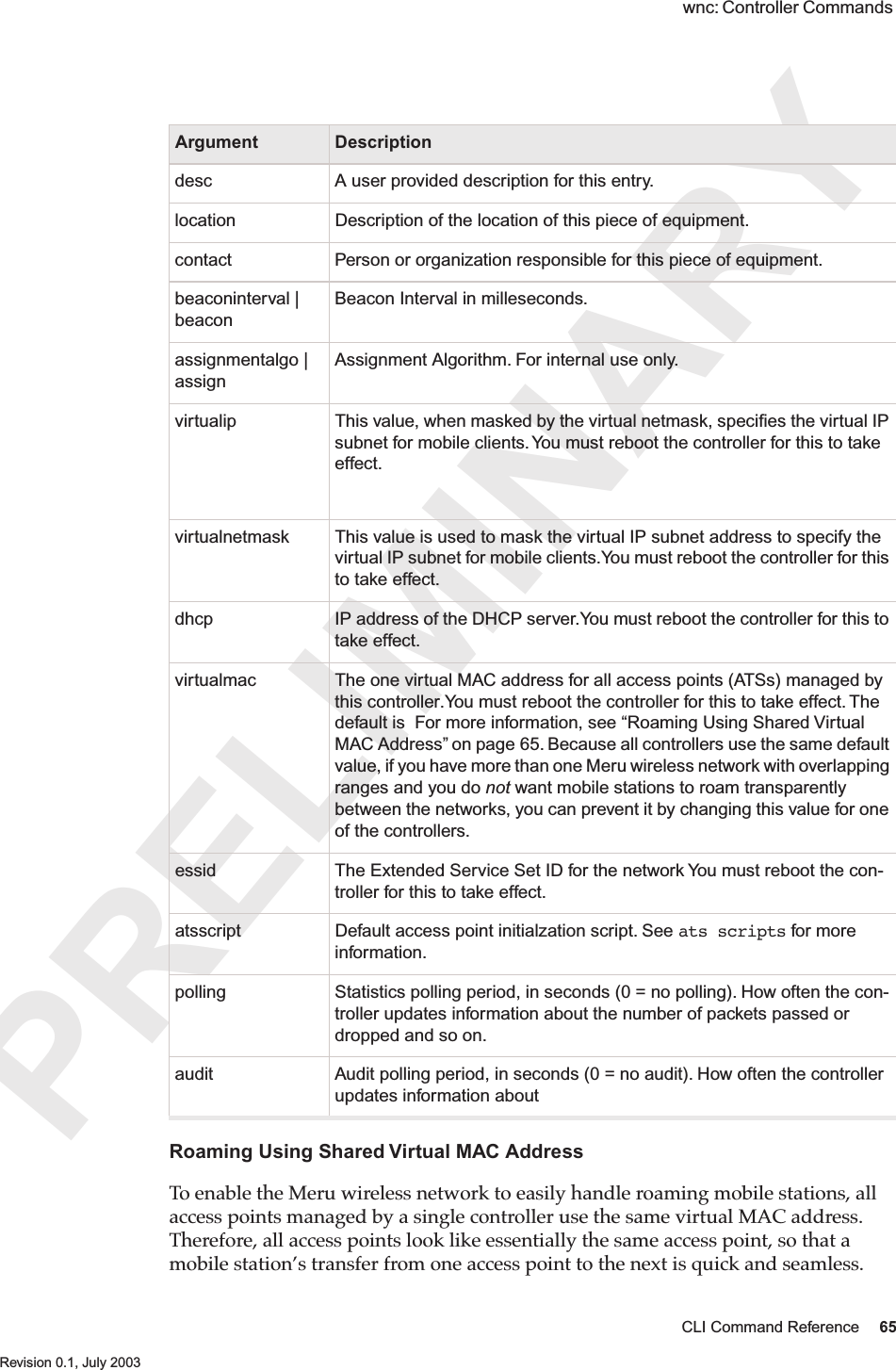PRELIMINARYCLI Command Reference 65 Revision 0.1, July 2003 wnc: Controller Commands Roaming Using Shared Virtual MAC AddressTo enable the Meru wireless network to easily handle roaming mobile stations, all access points managed by a single controller use the same virtual MAC address. Therefore, all access points look like essentially the same access point, so that a mobile station’s transfer from one access point to the next is quick and seamless.Argument Descriptiondesc A user provided description for this entry.location Description of the location of this piece of equipment.contact Person or organization responsible for this piece of equipment.beaconinterval | beaconBeacon Interval in milleseconds. assignmentalgo | assignAssignment Algorithm. For internal use only.virtualip This value, when masked by the virtual netmask, speciﬁes the virtual IP subnet for mobile clients. You must reboot the controller for this to take effect. virtualnetmask This value is used to mask the virtual IP subnet address to specify the virtual IP subnet for mobile clients.You must reboot the controller for this to take effect.dhcp IP address of the DHCP server.You must reboot the controller for this to take effect.virtualmac The one virtual MAC address for all access points (ATSs) managed by this controller.You must reboot the controller for this to take effect. The default is  For more information, see “Roaming Using Shared Virtual MAC Address” on page 65. Because all controllers use the same default value, if you have more than one Meru wireless network with overlapping ranges and you do not want mobile stations to roam transparently between the networks, you can prevent it by changing this value for one of the controllers.essid The Extended Service Set ID for the network You must reboot the con-troller for this to take effect.atsscript Default access point initialzation script. See ats scripts for more information.polling Statistics polling period, in seconds (0 = no polling). How often the con-troller updates information about the number of packets passed or dropped and so on. audit Audit polling period, in seconds (0 = no audit). How often the controller updates information about  