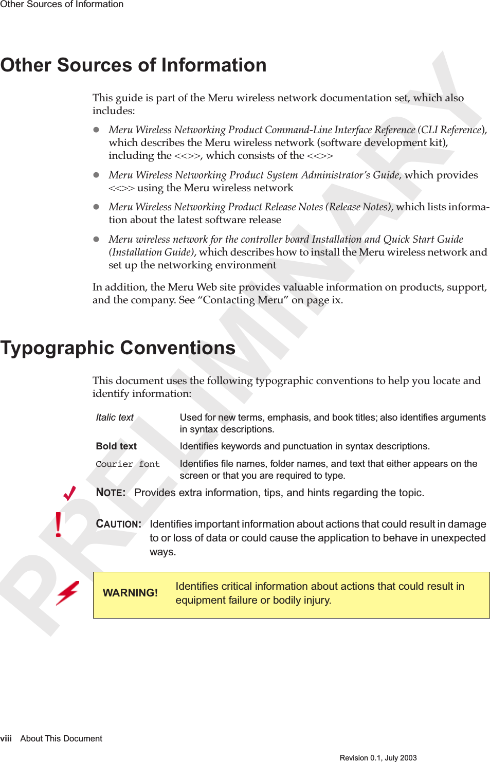  PRELIMINARYviii About This DocumentRevision 0.1, July 2003Other Sources of Information Other Sources of InformationThis guide is part of the Meru wireless network documentation set, which also includes: Meru Wireless Networking Product Command-Line Interface Reference (CLI Reference), which describes the Meru wireless network (software development kit), including the &lt;&lt;&gt;&gt;, which consists of the &lt;&lt;&gt;&gt; Meru Wireless Networking Product System Administrator’s Guide, which provides &lt;&lt;&gt;&gt; using the Meru wireless networkMeru Wireless Networking Product Release Notes (Release Notes), which lists informa-tion about the latest software releaseMeru wireless network for the controller board Installation and Quick Start Guide (Installation Guide), which describes how to install the Meru wireless network and set up the networking environmentIn addition, the Meru Web site provides valuable information on products, support, and the company. See “Contacting Meru” on page ix.  Typographic ConventionsThis document uses the following typographic conventions to help you locate and identify information: Italic text Used for new terms, emphasis, and book titles; also identiﬁes arguments in syntax descriptions.Bold text Identiﬁes keywords and punctuation in syntax descriptions.Courier font Identiﬁes ﬁle names, folder names, and text that either appears on the screen or that you are required to type. NOTE: Provides extra information, tips, and hints regarding the topic.CAUTION: Identiﬁes important information about actions that could result in damage to or loss of data or could cause the application to behave in unexpected ways.WARNING! Identiﬁes critical information about actions that could result in equipment failure or bodily injury.
