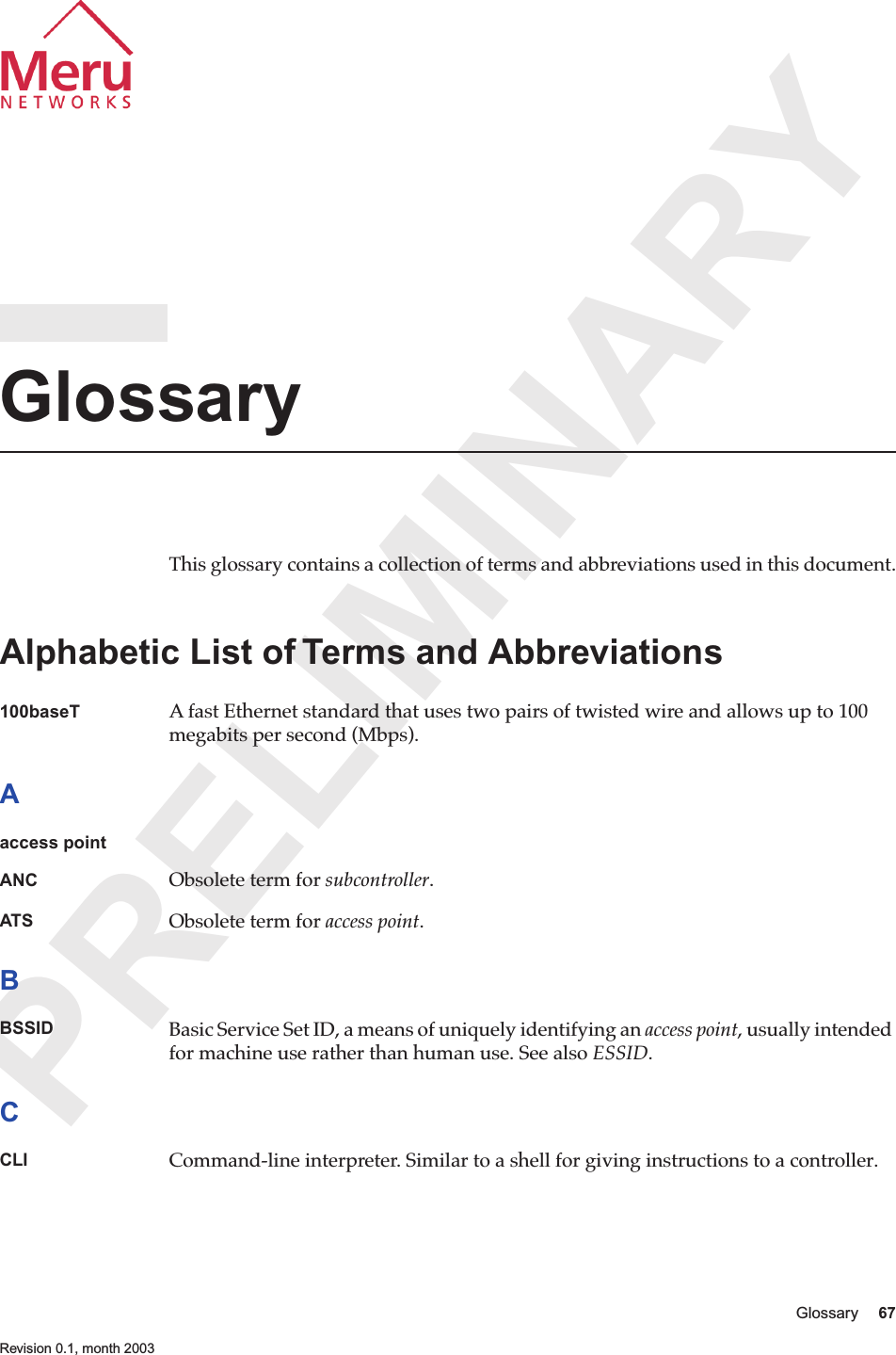 PRELIMINARYGlossary 67 Revision 0.1, month 2003GlossaryThis glossary contains a collection of terms and abbreviations used in this document.Alphabetic List of Terms and Abbreviations100baseT A fast Ethernet standard that uses two pairs of twisted wire and allows up to 100 megabits per second (Mbps).Aaccess pointANC Obsolete term for subcontroller. ATS Obsolete term for access point. BBSSID Basic Service Set ID, a means of uniquely identifying an access point, usually intended for machine use rather than human use. See also ESSID.CCLI Command-line interpreter. Similar to a shell for giving instructions to a controller.