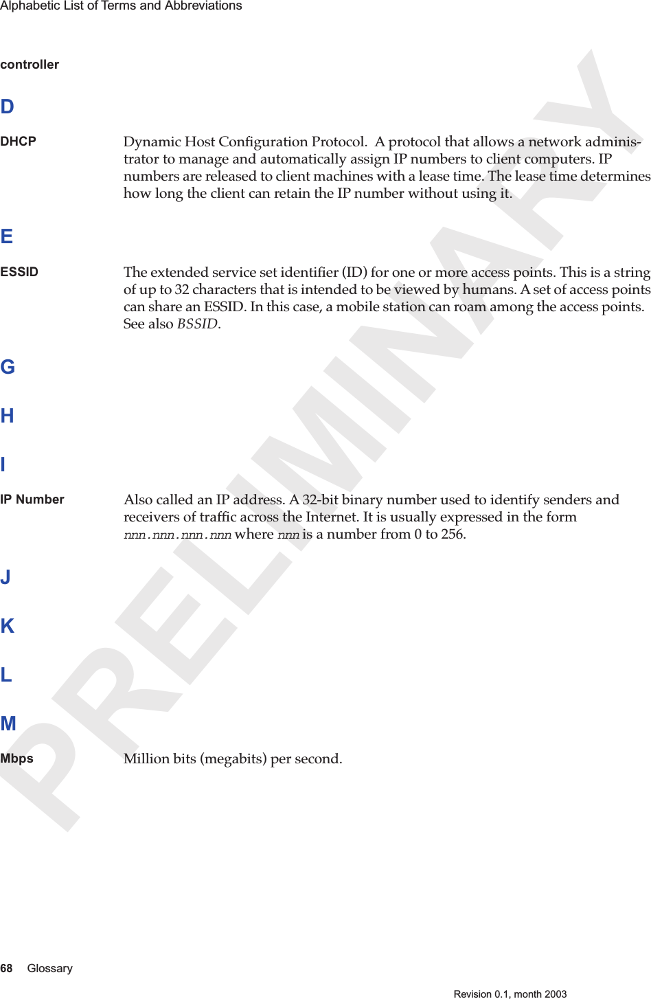 PRELIMINARY68 GlossaryRevision 0.1, month 2003Alphabetic List of Terms and Abbreviations controllerDDHCP Dynamic Host Conﬁguration Protocol.  A protocol that allows a network adminis-trator to manage and automatically assign IP numbers to client computers. IP numbers are released to client machines with a lease time. The lease time determines how long the client can retain the IP number without using it. EESSID The extended service set identiﬁer (ID) for one or more access points. This is a string of up to 32 characters that is intended to be viewed by humans. A set of access points can share an ESSID. In this case, a mobile station can roam among the access points.   See also BSSID.GHIIP Number Also called an IP address. A 32-bit binary number used to identify senders and receivers of trafﬁc across the Internet. It is usually expressed in the form nnn.nnn.nnn.nnn where nnn is a number from 0 to 256.JKLMMbps Million bits (megabits) per second.