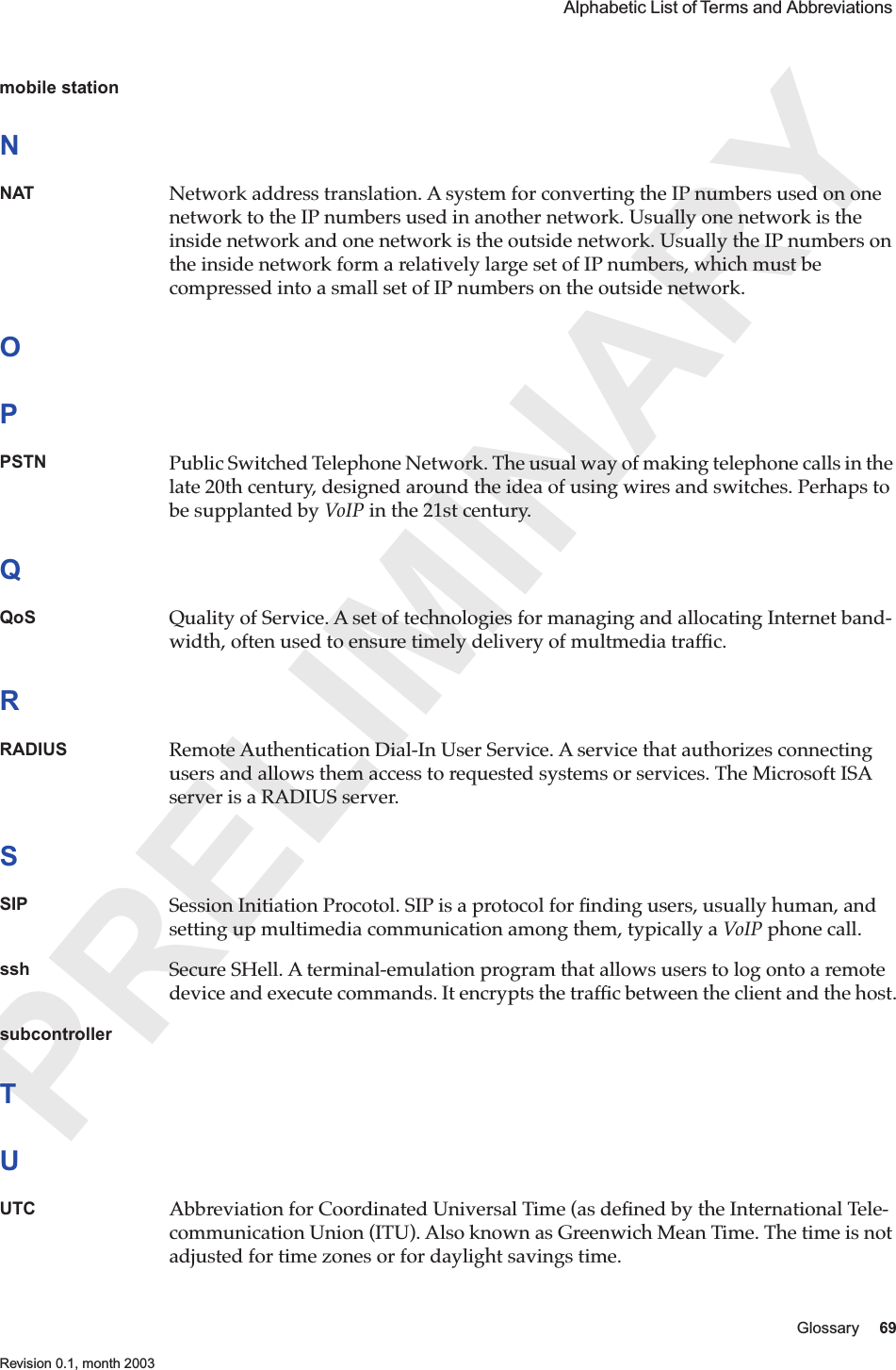 PRELIMINARYGlossary 69 Revision 0.1, month 2003 Alphabetic List of Terms and Abbreviations mobile stationNNAT Network address translation. A system for converting the IP numbers used on one network to the IP numbers used in another network. Usually one network is the inside network and one network is the outside network. Usually the IP numbers on the inside network form a relatively large set of IP numbers, which must be compressed into a small set of IP numbers on the outside network.OPPSTN Public Switched Telephone Network. The usual way of making telephone calls in the late 20th century, designed around the idea of using wires and switches. Perhaps to be supplanted by VoIP in the 21st century.QQoS Quality of Service. A set of technologies for managing and allocating Internet band-width, often used to ensure timely delivery of multmedia trafﬁc.RRADIUS Remote Authentication Dial-In User Service. A service that authorizes connecting users and allows them access to requested systems or services. The Microsoft ISA server is a RADIUS server.SSIP Session Initiation Procotol. SIP is a protocol for ﬁnding users, usually human, and setting up multimedia communication among them, typically a VoIP phone call.ssh Secure SHell. A terminal-emulation program that allows users to log onto a remote device and execute commands. It encrypts the trafﬁc between the client and the host.subcontrollerTUUTC Abbreviation for Coordinated Universal Time (as deﬁned by the International Tele-communication Union (ITU). Also known as Greenwich Mean Time. The time is not adjusted for time zones or for daylight savings time.