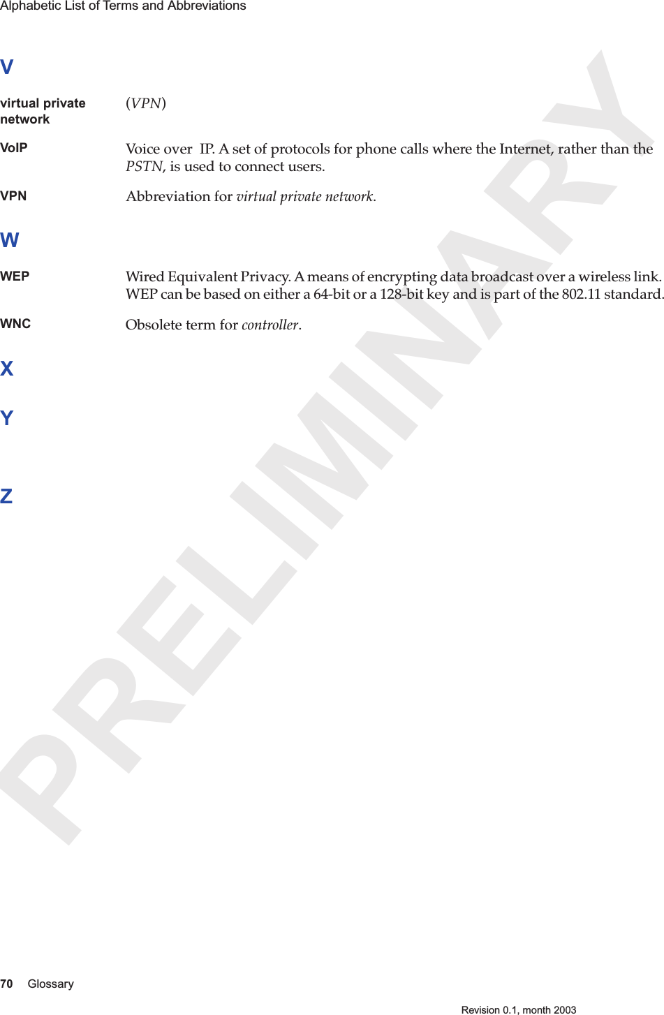 PRELIMINARY70 GlossaryRevision 0.1, month 2003Alphabetic List of Terms and Abbreviations Vvirtual private network(VPN)VoIP Voice over  IP. A set of protocols for phone calls where the Internet, rather than the PSTN, is used to connect users.  VPN Abbreviation for virtual private network.WWEP Wired Equivalent Privacy. A means of encrypting data broadcast over a wireless link. WEP can be based on either a 64-bit or a 128-bit key and is part of the 802.11 standard.WNC Obsolete term for controller. XYZ