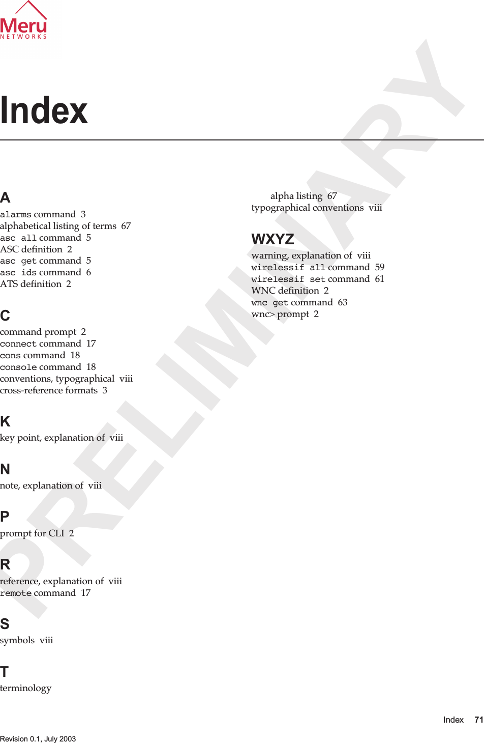 PRELIMINARYIndex 71 Revision 0.1, July 2003IndexAalarms command  3alphabetical listing of terms  67asc all command  5ASC definition  2asc get command  5asc ids command  6ATS definition  2Ccommand prompt  2connect command  17cons command  18console command  18conventions, typographical  viiicross-reference formats  3Kkey point, explanation of  viiiNnote, explanation of  viiiPprompt for CLI  2Rreference, explanation of  viiiremote command  17Ssymbols  viiiTterminologyalpha listing  67typographical conventions  viiiWXYZwarning, explanation of  viiiwirelessif all command  59wirelessif set command  61WNC definition  2wnc get command  63wnc&gt; prompt  2