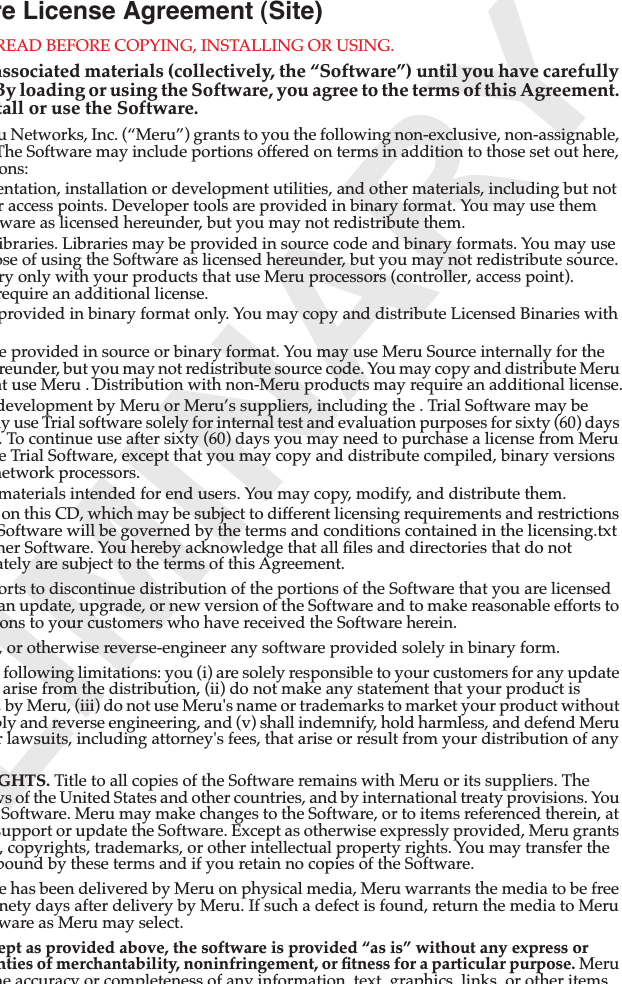 LIMINARYre License Agreement (Site)READ BEFORE COPYING, INSTALLING OR USING. associated materials (collectively, the “Software”) until you have carefully By loading or using the Software, you agree to the terms of this Agreement. tall or use the Software.u Networks, Inc. (“Meru”) grants to you the following non-exclusive, non-assignable, The Software may include portions offered on terms in addition to those set out here, ons:entation, installation or development utilities, and other materials, including but not r access points. Developer tools are provided in binary format. You may use them ware as licensed hereunder, but you may not redistribute them.ibraries. Libraries may be provided in source code and binary formats. You may use ose of using the Software as licensed hereunder, but you may not redistribute source. ry only with your products that use Meru processors (controller, access point). require an additional license.provided in binary format only. You may copy and distribute Licensed Binaries with e provided in source or binary format. You may use Meru Source internally for the reunder, but you may not redistribute source code. You may copy and distribute Meru at use Meru . Distribution with non-Meru products may require an additional license.development by Meru or Meru’s suppliers, including the . Trial Software may be ay use Trial software solely for internal test and evaluation purposes for sixty (60) days . To continue use after sixty (60) days you may need to purchase a license from Meru e Trial Software, except that you may copy and distribute compiled, binary versions network processors.materials intended for end users. You may copy, modify, and distribute them.on this CD, which may be subject to different licensing requirements and restrictions Software will be governed by the terms and conditions contained in the licensing.txt her Software. You hereby acknowledge that all ﬁles and directories that do not ately are subject to the terms of this Agreement.orts to discontinue distribution of the portions of the Software that you are licensed an update, upgrade, or new version of the Software and to make reasonable efforts to ons to your customers who have received the Software herein., or otherwise reverse-engineer any software provided solely in binary form.following limitations: you (i) are solely responsible to your customers for any update arise from the distribution, (ii) do not make any statement that your product is , by Meru, (iii) do not use Meru&apos;s name or trademarks to market your product without bly and reverse engineering, and (v) shall indemnify, hold harmless, and defend Meru r lawsuits, including attorney&apos;s fees, that arise or result from your distribution of any GHTS. Title to all copies of the Software remains with Meru or its suppliers. The ws of the United States and other countries, and by international treaty provisions. You Software. Meru may make changes to the Software, or to items referenced therein, at support or update the Software. Except as otherwise expressly provided, Meru grants , copyrights, trademarks, or other intellectual property rights. You may transfer the bound by these terms and if you retain no copies of the Software.e has been delivered by Meru on physical media, Meru warrants the media to be free nety days after delivery by Meru. If such a defect is found, return the media to Meru ware as Meru may select.ept as provided above, the software is provided “as is” without any express or nties of merchantability, noninfringement, or ﬁtness for a particular purpose. Meru he accuracy or completeness of any information text graphics links or other items