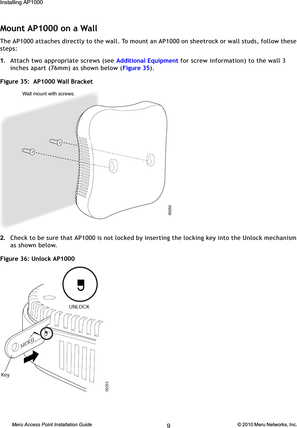 62 Meru Access Point Installation Guide © 2010 Meru Networks, Inc. Installing AP1000 AP1000 Beta TestMount AP1000 on a WallThe AP1000 attaches directly to the wall. To mount an AP1000 on sheetrock or wall studs, follow these steps:1. Attach two appropriate screws (see Additional Equipment for screw information) to the wall 3 inches apart (76mm) as shown below (Figure 35).Figure 35:  AP1000 Wall Bracket2. Check to be sure that AP1000 is not locked by inserting the locking key into the Unlock mechanism as shown below.Figure 36: Unlock AP1000 00250Wall mount with screws.00253KeyUNLOCK9