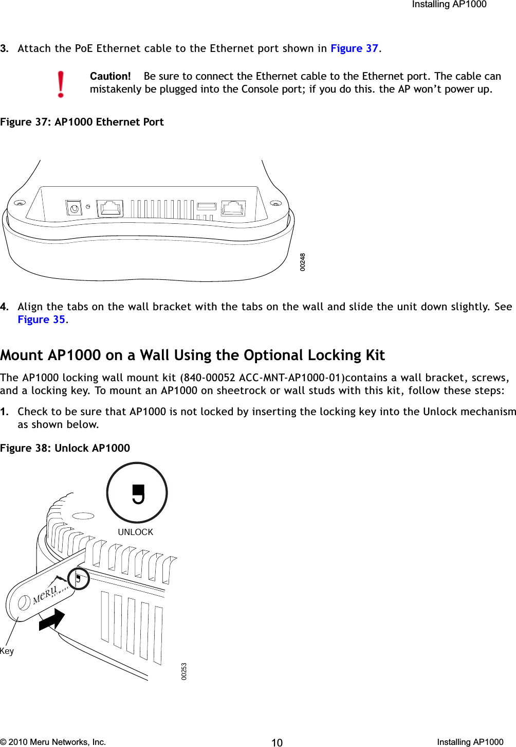  Installing AP1000 © 2010 Meru Networks, Inc. Installing AP1000 63AP1000 Beta Test3. Attach the PoE Ethernet cable to the Ethernet port shown in Figure 37.Figure 37: AP1000 Ethernet Port 4. Align the tabs on the wall bracket with the tabs on the wall and slide the unit down slightly. See Figure 35.Mount AP1000 on a Wall Using the Optional Locking KitThe AP1000 locking wall mount kit (840-00052 ACC-MNT-AP1000-01)contains a wall bracket, screws, and a locking key. To mount an AP1000 on sheetrock or wall studs with this kit, follow these steps:1. Check to be sure that AP1000 is not locked by inserting the locking key into the Unlock mechanism as shown below.Figure 38: Unlock AP1000 Caution!Be sure to connect the Ethernet cable to the Ethernet port. The cable can mistakenly be plugged into the Console port; if you do this. the AP won’t power up.0024800253KeyUNLOCK10