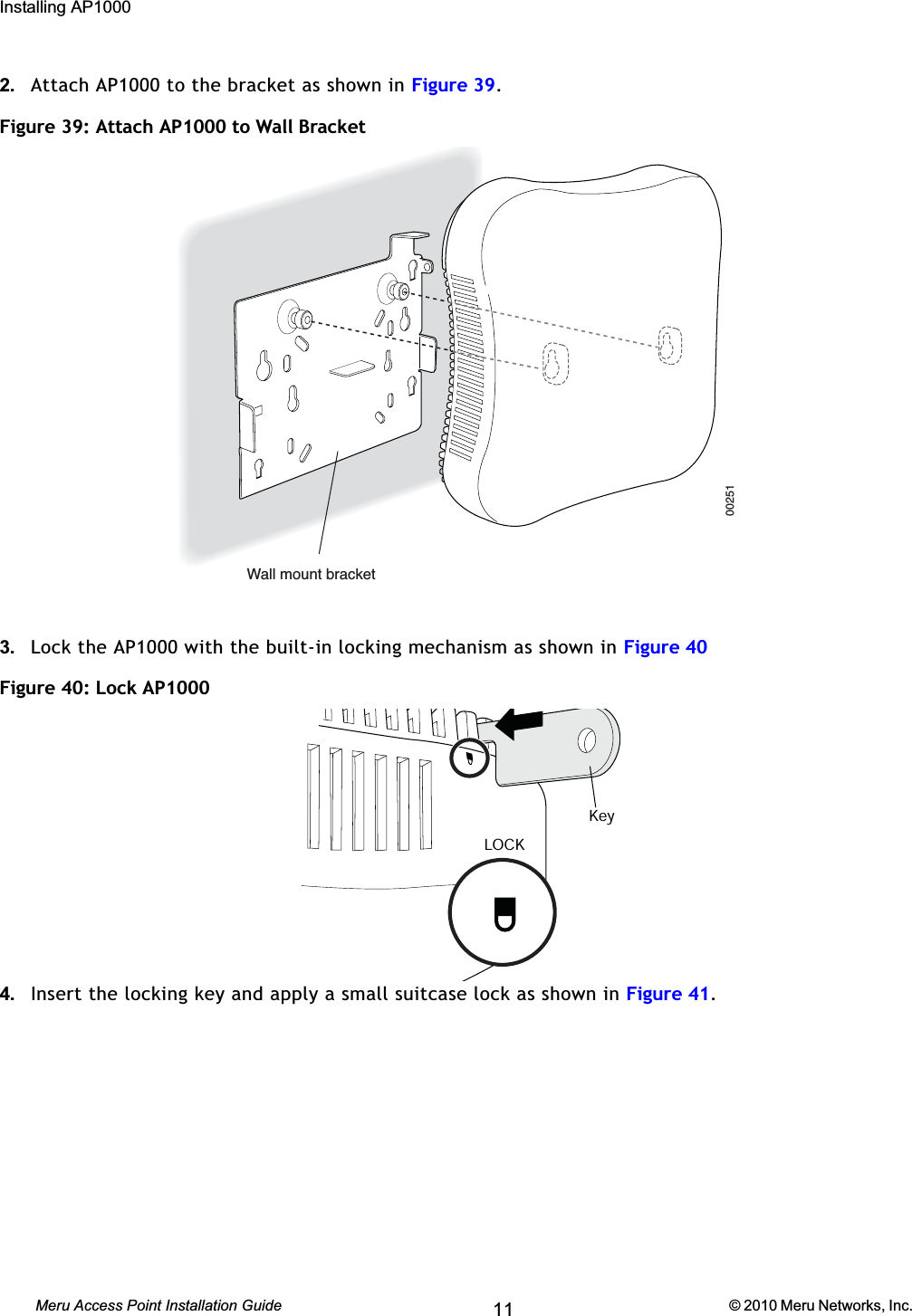 64 Meru Access Point Installation Guide © 2010 Meru Networks, Inc. Installing AP1000 AP1000 Beta Test2. Attach AP1000 to the bracket as shown in Figure 39.Figure 39: Attach AP1000 to Wall Bracket 3. Lock the AP1000 with the built-in locking mechanism as shown in Figure 40Figure 40: Lock AP10004. Insert the locking key and apply a small suitcase lock as shown in Figure 41.00251Wall mount bracketLOCKKey11