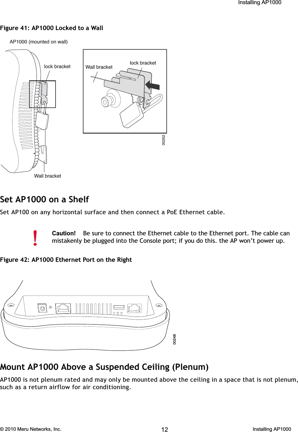  Installing AP1000 © 2010 Meru Networks, Inc. Installing AP1000 65AP1000 Beta TestFigure 41: AP1000 Locked to a WallSet AP1000 on a ShelfSet AP100 on any horizontal surface and then connect a PoE Ethernet cable.Figure 42: AP1000 Ethernet Port on the RightMount AP1000 Above a Suspended Ceiling (Plenum) AP1000 is not plenum rated and may only be mounted above the ceiling in a space that is not plenum, such as a return airflow for air conditioning.Caution!Be sure to connect the Ethernet cable to the Ethernet port. The cable can mistakenly be plugged into the Console port; if you do this. the AP won’t power up. 0024812