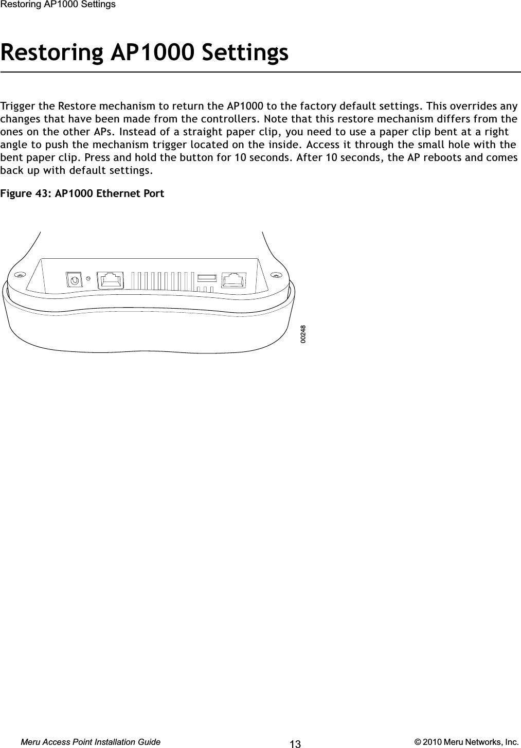 66 Meru Access Point Installation Guide © 2010 Meru Networks, Inc. Restoring AP1000 Settings AP1000 Beta TestRestoring AP1000 SettingsTrigger the Restore mechanism to return the AP1000 to the factory default settings. This overrides any changes that have been made from the controllers. Note that this restore mechanism differs from the ones on the other APs. Instead of a straight paper clip, you need to use a paper clip bent at a right angle to push the mechanism trigger located on the inside. Access it through the small hole with the bent paper clip. Press and hold the button for 10 seconds. After 10 seconds, the AP reboots and comes back up with default settings.Figure 43: AP1000 Ethernet Port 0024813