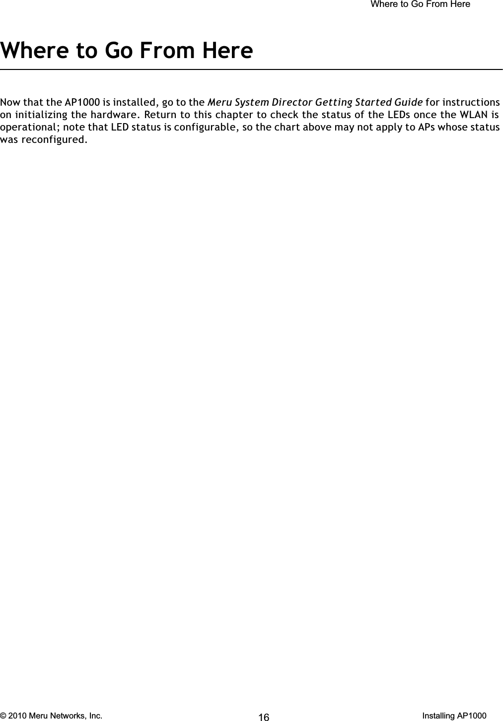  Where to Go From Here © 2010 Meru Networks, Inc. Installing AP1000 69AP1000 Beta TestWhere to Go From HereNow that the AP1000 is installed, go to the Meru System Director Getting Started Guide for instructions on initializing the hardware. Return to this chapter to check the status of the LEDs once the WLAN is operational; note that LED status is configurable, so the chart above may not apply to APs whose status was reconfigured.16