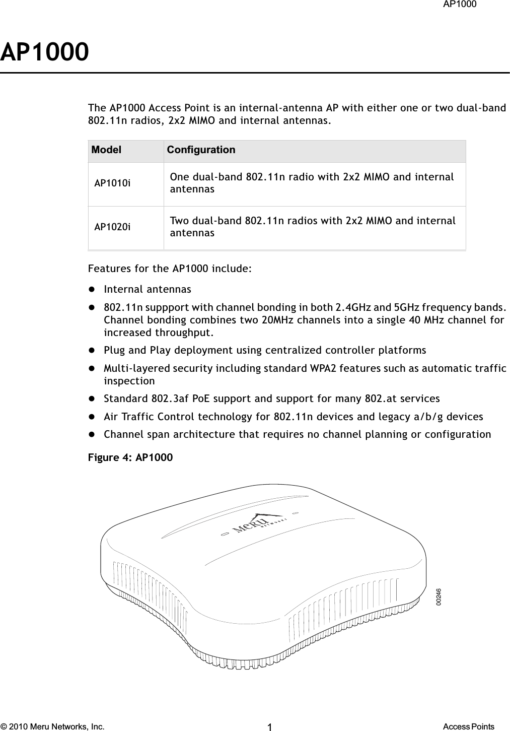  AP1000 © 2010 Meru Networks, Inc. Access Points 5AP1000 Beta TestAP1000The AP1000 Access Point is an internal-antenna AP with either one or two dual-band 802.11n radios, 2x2 MIMO and internal antennas.Features for the AP1000 include:zInternal antennasz802.11n suppport with channel bonding in both 2.4GHz and 5GHz frequency bands. Channel bonding combines two 20MHz channels into a single 40 MHz channel for increased throughput.zPlug and Play deployment using centralized controller platformszMulti-layered security including standard WPA2 features such as automatic traffic inspectionzStandard 802.3af PoE support and support for many 802.at serviceszAir Traffic Control technology for 802.11n devices and legacy a/b/g deviceszChannel span architecture that requires no channel planning or configurationFigure 4: AP1000Model ConfigurationAP1010i One dual-band 802.11n radio with 2x2 MIMO and internal antennasAP1020i Two dual-band 802.11n radios with 2x2 MIMO and internal antennas1