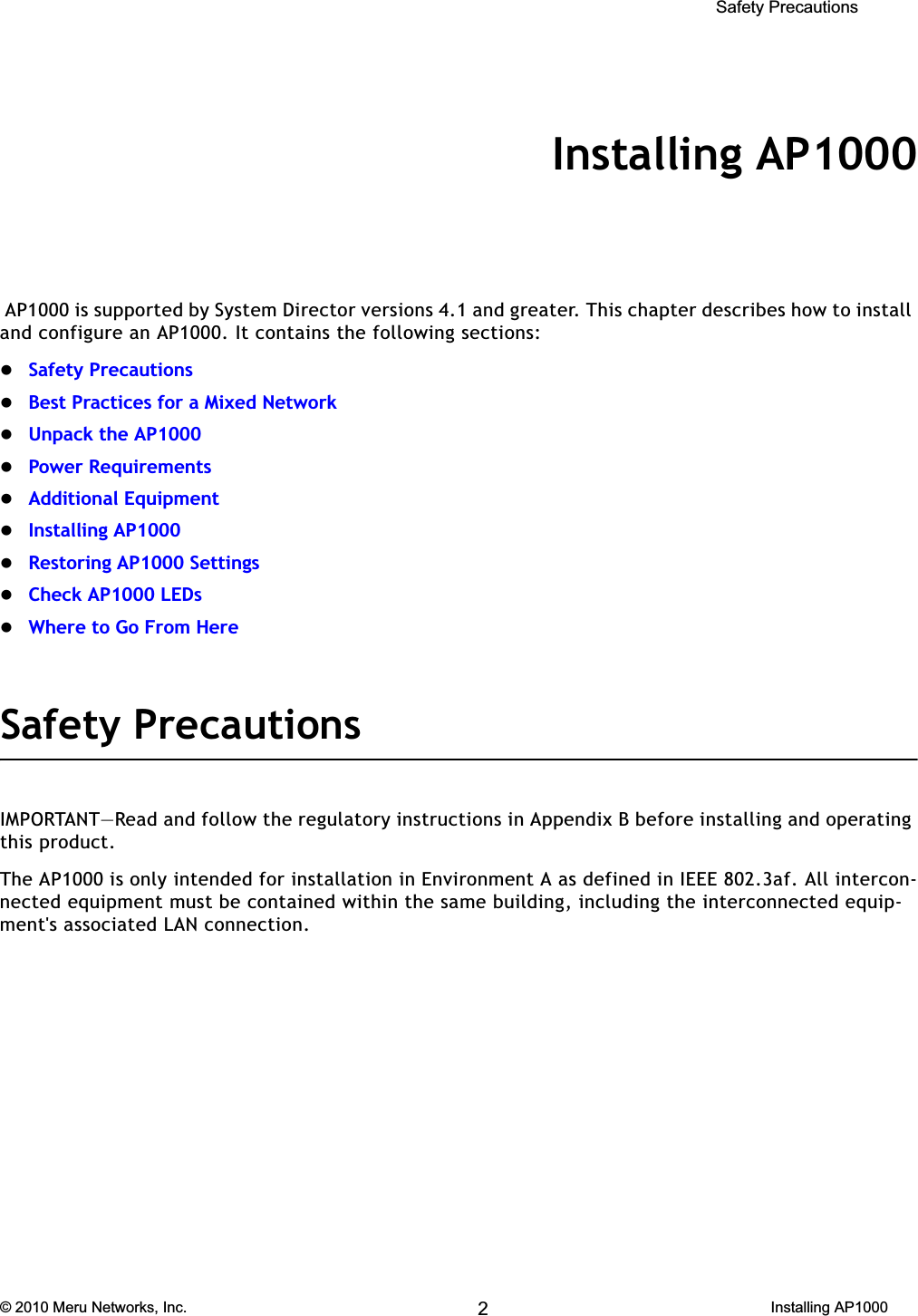  Safety Precautions © 2010 Meru Networks, Inc. Installing AP1000 55AP1000 Beta TestChapter 4Installing AP1000 AP1000 is supported by System Director versions 4.1 and greater. This chapter describes how to install and configure an AP1000. It contains the following sections:zSafety PrecautionszBest Practices for a Mixed NetworkzUnpack the AP1000zPower RequirementszAdditional EquipmentzInstalling AP1000zRestoring AP1000 SettingszCheck AP1000 LEDszWhere to Go From HereSafety PrecautionsIMPORTANT—Read and follow the regulatory instructions in Appendix B before installing and operating this product.The AP1000 is only intended for installation in Environment A as defined in IEEE 802.3af. All intercon-nected equipment must be contained within the same building, including the interconnected equip-ment&apos;s associated LAN connection.2