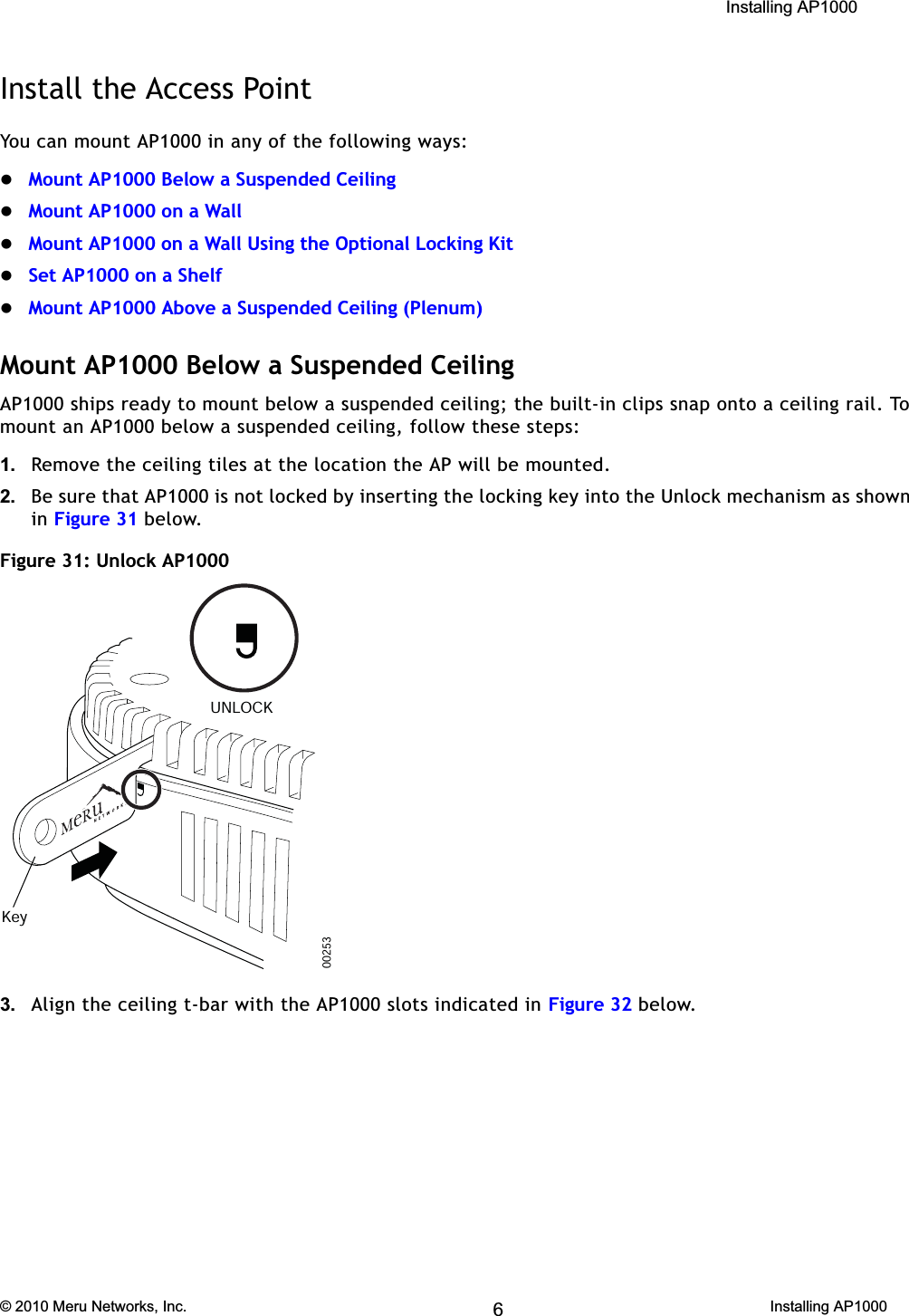  Installing AP1000 © 2010 Meru Networks, Inc. Installing AP1000 59AP1000 Beta TestInstall the Access PointYou can mount AP1000 in any of the following ways:zMount AP1000 Below a Suspended CeilingzMount AP1000 on a WallzMount AP1000 on a Wall Using the Optional Locking KitzSet AP1000 on a ShelfzMount AP1000 Above a Suspended Ceiling (Plenum)Mount AP1000 Below a Suspended CeilingAP1000 ships ready to mount below a suspended ceiling; the built-in clips snap onto a ceiling rail. To mount an AP1000 below a suspended ceiling, follow these steps: 1. Remove the ceiling tiles at the location the AP will be mounted.2. Be sure that AP1000 is not locked by inserting the locking key into the Unlock mechanism as shown in Figure 31 below.Figure 31: Unlock AP1000 3. Align the ceiling t-bar with the AP1000 slots indicated in Figure 32 below.00253KeyUNLOCK6