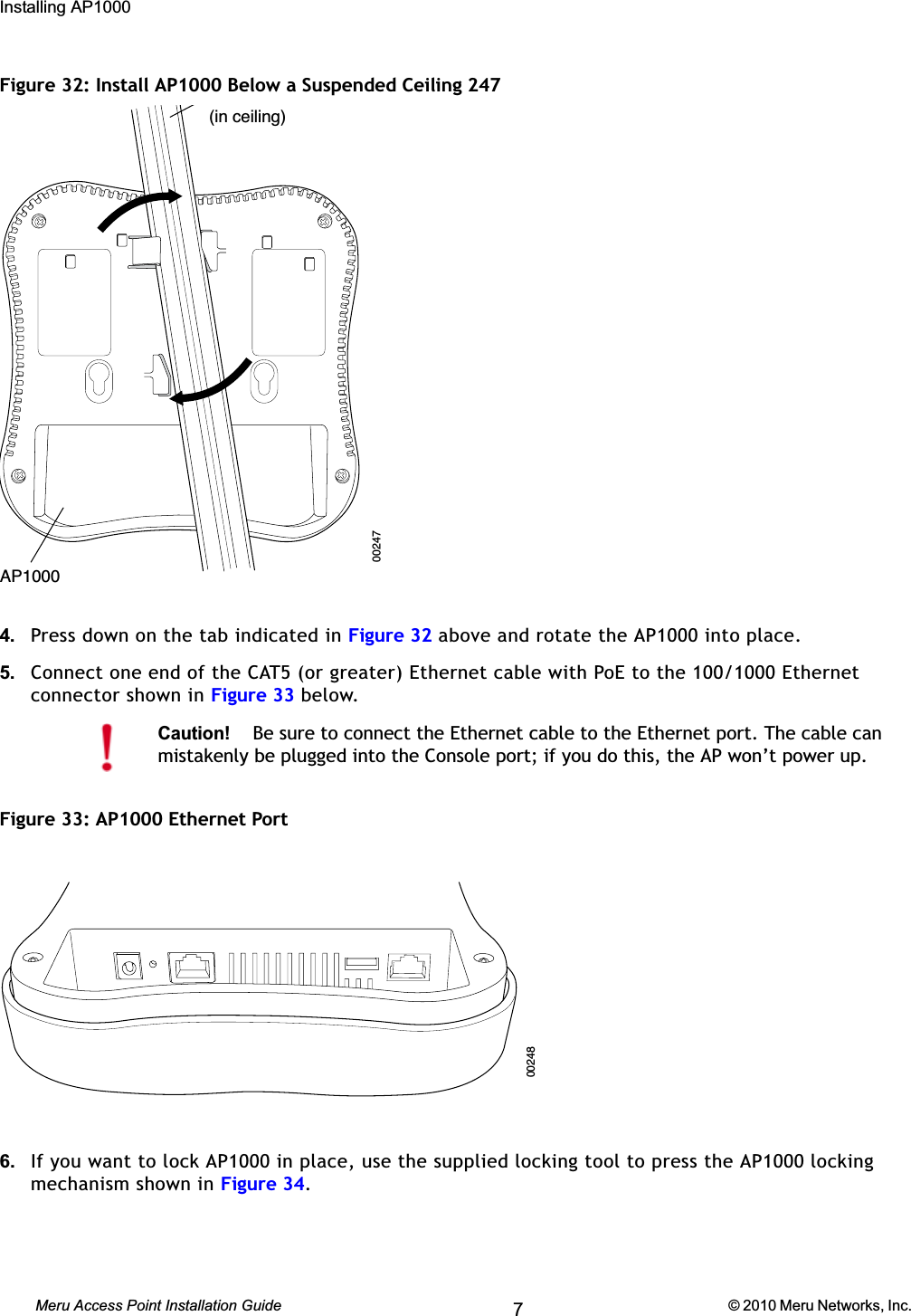 60 Meru Access Point Installation Guide © 2010 Meru Networks, Inc. Installing AP1000 AP1000 Beta TestFigure 32: Install AP1000 Below a Suspended Ceiling 2474. Press down on the tab indicated in Figure 32 above and rotate the AP1000 into place.5. Connect one end of the CAT5 (or greater) Ethernet cable with PoE to the 100/1000 Ethernet connector shown in Figure 33 below.Figure 33: AP1000 Ethernet Port6. If you want to lock AP1000 in place, use the supplied locking tool to press the AP1000 locking mechanism shown in Figure 34.Caution!Be sure to connect the Ethernet cable to the Ethernet port. The cable can mistakenly be plugged into the Console port; if you do this, the AP won’t power up.(in ceiling)AP100000247002487