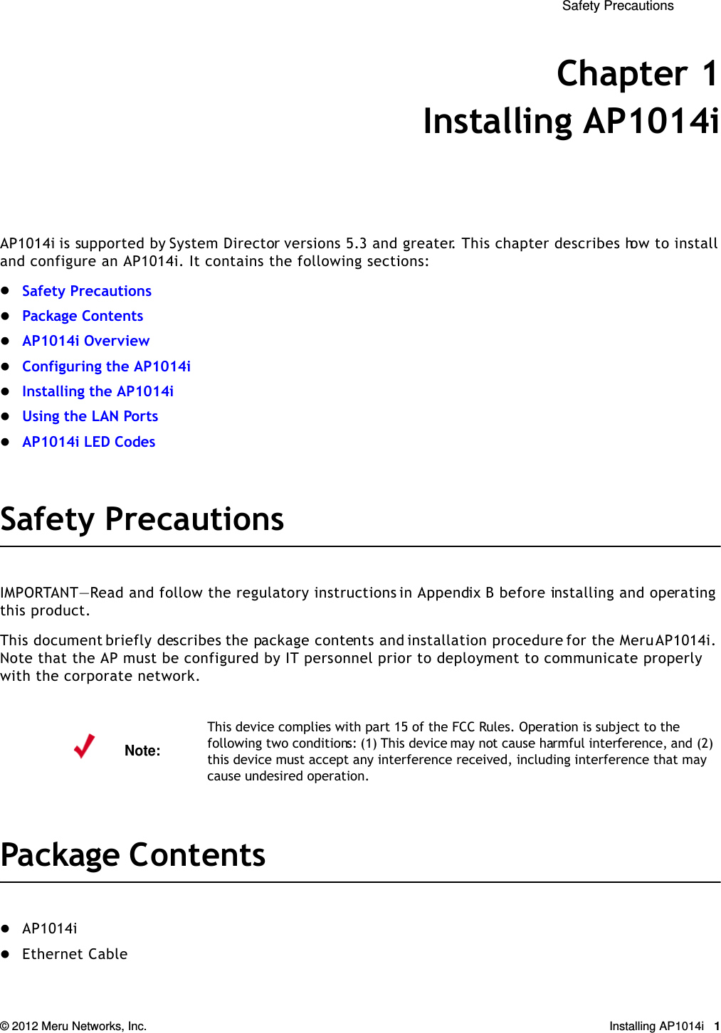  Safety Precautions © 2012 Meru Networks, Inc. Installing AP1014i 1Chapter 1Installing AP1014iAP1014i is supported by System Director versions 5.3 and greater. This chapter describes how to install and configure an AP1014i. It contains the following sections:Safety PrecautionsPackage ContentsAP1014i OverviewConfiguring the AP1014iInstalling the AP1014iUsing the LAN PortsAP1014i LED CodesSafety PrecautionsIMPORTANT—Read and follow the regulatory instructions in Appendix B before installing and operating this product.This document briefly describes the package contents and installation procedure for the Meru AP1014i. Note that the AP must be configured by IT personnel prior to deployment to communicate properly with the corporate network.Package ContentsAP1014iEthernet CableNote:This device complies with part 15 of the FCC Rules. Operation is subject to the following two conditions: (1) This device may not cause harmful interference, and (2) this device must accept any interference received, including interference that may cause undesired operation.
