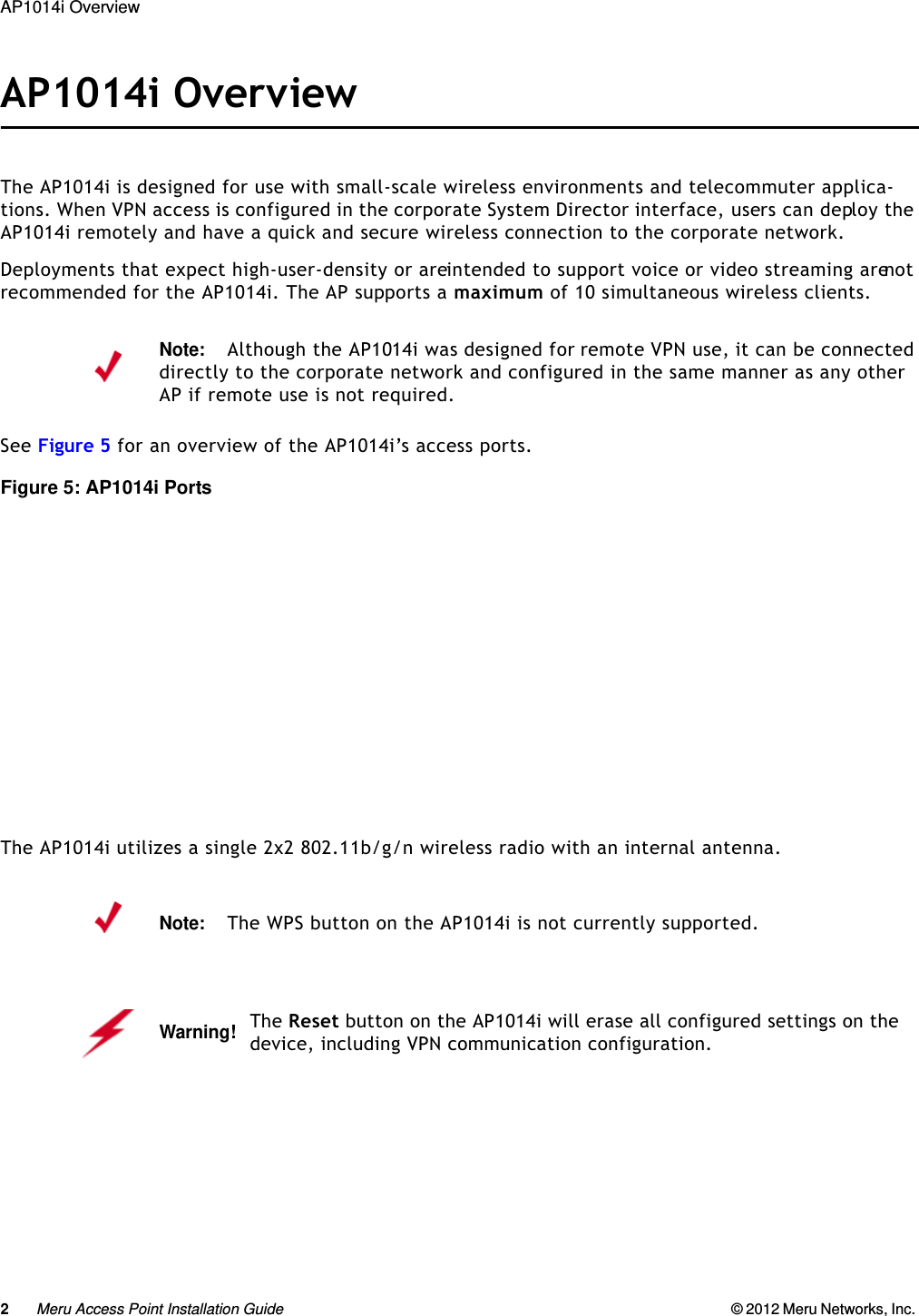 2Meru Access Point Installation Guide © 2012 Meru Networks, Inc. AP1014i Overview AP1014i OverviewThe AP1014i is designed for use with small-scale wireless environments and telecommuter applica-tions. When VPN access is configured in the corporate System Director interface, users can deploy the AP1014i remotely and have a quick and secure wireless connection to the corporate network.Deployments that expect high-user-density or are intended to support voice or video streaming are not recommended for the AP1014i. The AP supports a maximum of 10 simultaneous wireless clients.See Figure 5 for an overview of the AP1014i’s access ports.Figure 5: AP1014i PortsThe AP1014i utilizes a single 2x2 802.11b/g/n wireless radio with an internal antenna.Note:Although the AP1014i was designed for remote VPN use, it can be connected directly to the corporate network and configured in the same manner as any other AP if remote use is not required.Note:The WPS button on the AP1014i is not currently supported.Warning!   The Reset button on the AP1014i will erase all configured settings on the device, including VPN communication configuration. 