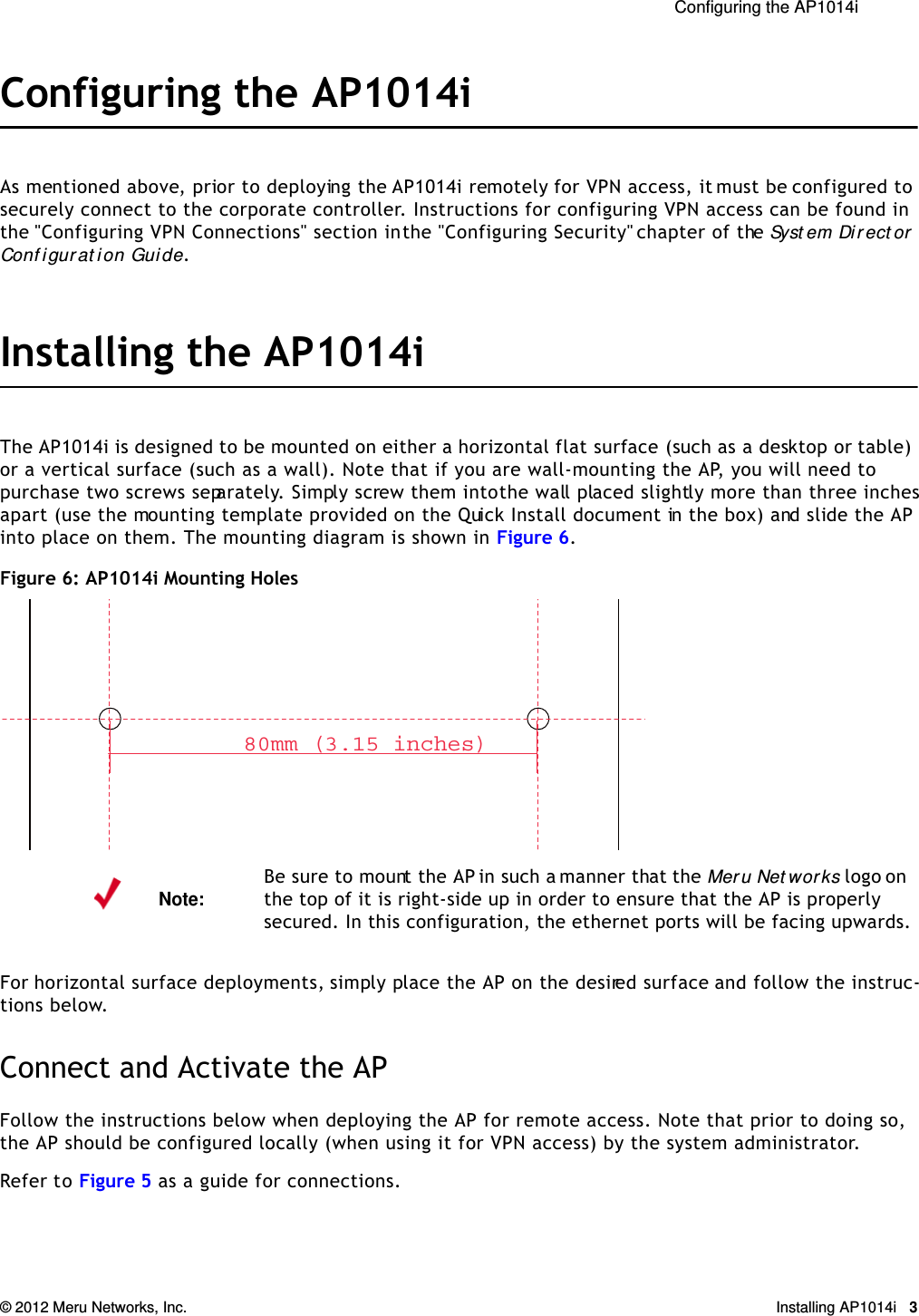  Configuring the AP1014i © 2012 Meru Networks, Inc. Installing AP1014i 3Configuring the AP1014iAs mentioned above, prior to deploying the AP1014i remotely for VPN access, it must be configured to securely connect to the corporate controller. Instructions for configuring VPN access can be found in the &quot;Configuring VPN Connections&quot; section in the &quot;Configuring Security&quot; chapter of the Syst em Direct or Conf igurat ion Guide.Installing the AP1014iThe AP1014i is designed to be mounted on either a horizontal flat surface (such as a desktop or table) or a vertical surface (such as a wall). Note that if you are wall-mounting the AP, you will need to purchase two screws separately. Simply screw them into the wall placed slightly more than three inches apart (use the mounting template provided on the Quick Install document in the box) and slide the AP into place on them. The mounting diagram is shown in Figure 6.Figure 6: AP1014i Mounting HolesFor horizontal surface deployments, simply place the AP on the desired surface and follow the instruc-tions below.Connect and Activate the APFollow the instructions below when deploying the AP for remote access. Note that prior to doing so, the AP should be configured locally (when using it for VPN access) by the system administrator.Refer to Figure 5 as a guide for connections.Note:Be sure to mount the AP in such a manner that the Meru Net wor ks logo on the top of it is right-side up in order to ensure that the AP is properly secured. In this configuration, the ethernet ports will be facing upwards.80mm (3.15 inches)