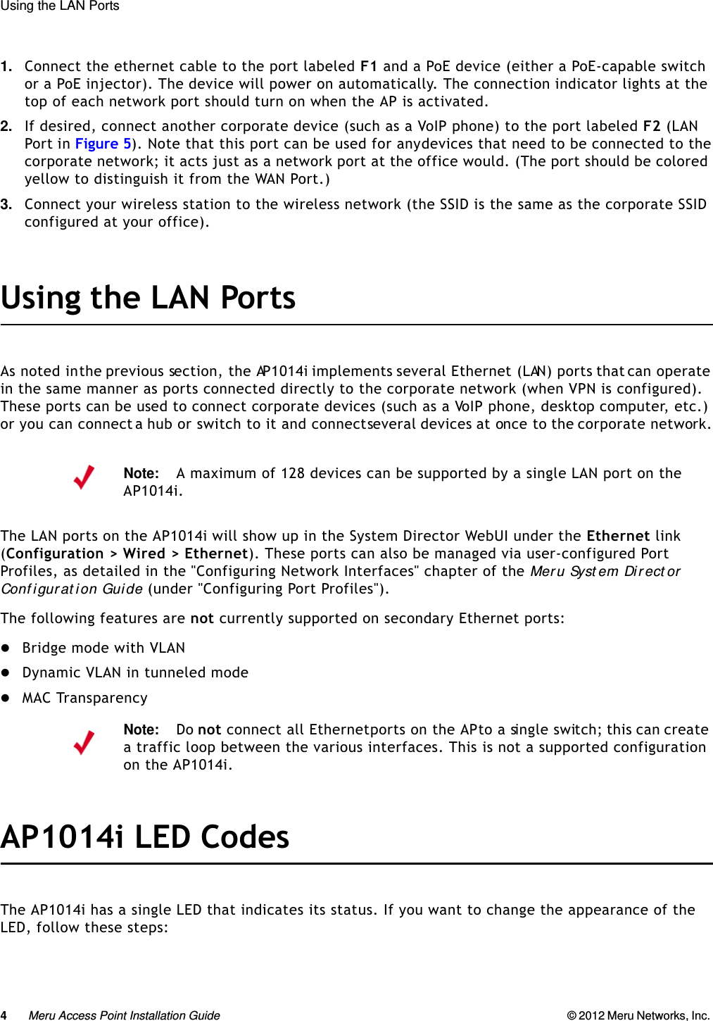 4Meru Access Point Installation Guide © 2012 Meru Networks, Inc. Using the LAN Ports 1. Connect the ethernet cable to the port labeled F1 and a PoE device (either a PoE-capable switch or a PoE injector). The device will power on automatically. The connection indicator lights at the top of each network port should turn on when the AP is activated.2. If desired, connect another corporate device (such as a VoIP phone) to the port labeled F2 (LAN Port in Figure 5). Note that this port can be used for any devices that need to be connected to the corporate network; it acts just as a network port at the office would. (The port should be colored yellow to distinguish it from the WAN Port.)3. Connect your wireless station to the wireless network (the SSID is the same as the corporate SSID configured at your office).Using the LAN PortsAs noted in the previous section, the AP1014i implements several Ethernet (LAN) ports that can operate in the same manner as ports connected directly to the corporate network (when VPN is configured). These ports can be used to connect corporate devices (such as a VoIP phone, desktop computer, etc.) or you can connect a hub or switch to it and connect several devices at once to the corporate network.The LAN ports on the AP1014i will show up in the System Director WebUI under the Ethernet link (Configuration &gt; Wired &gt; Ethernet). These ports can also be managed via user-configured Port Profiles, as detailed in the &quot;Configuring Network Interfaces&quot; chapter of the Meru Syst em Direct or Conf igurat ion Guide (under &quot;Configuring Port Profiles&quot;).The following features are not currently supported on secondary Ethernet ports:Bridge mode with VLANDynamic VLAN in tunneled modeMAC TransparencyAP1014i LED CodesThe AP1014i has a single LED that indicates its status. If you want to change the appearance of the LED, follow these steps:Note:A maximum of 128 devices can be supported by a single LAN port on the AP1014i.Note:Do not connect all Ethernet ports on the AP to a single switch; this can create a traffic loop between the various interfaces. This is not a supported configuration on the AP1014i.