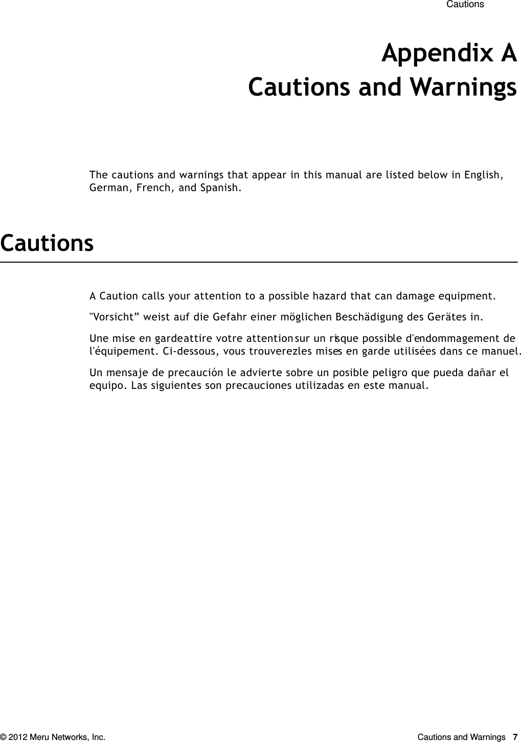  Cautions © 2012 Meru Networks, Inc. Cautions and Warnings  7Appendix ACautions and WarningsThe cautions and warnings that appear in this manual are listed below in English, German, French, and Spanish.CautionsA Caution calls your attention to a possible hazard that can damage equipment. &quot;Vorsicht” weist auf die Gefahr einer möglichen Beschädigung des Gerätes in.Une mise en garde attire votre attention sur un risque possible d&apos;endommagement de l&apos;équipement. Ci-dessous, vous trouverez les mises en garde utilisées dans ce manuel.Un mensaje de precaución le advierte sobre un posible peligro que pueda dañar el equipo. Las siguientes son precauciones utilizadas en este manual.