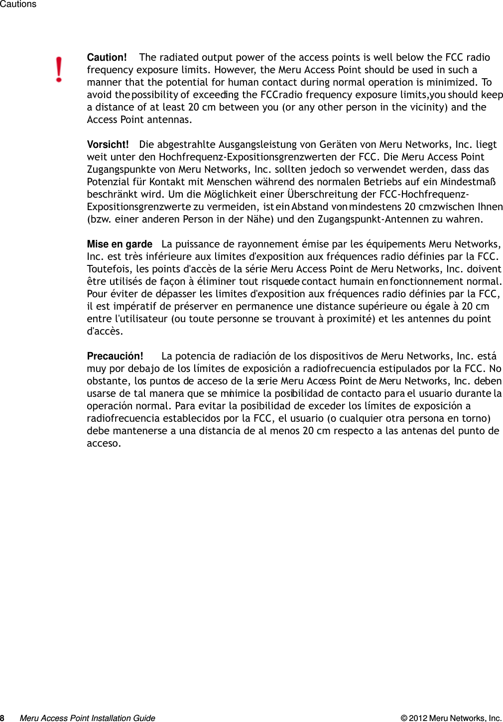 8Meru Access Point Installation Guide © 2012 Meru Networks, Inc. Cautions Caution!The radiated output power of the access points is well below the FCC radio frequency exposure limits. However, the Meru Access Point should be used in such a manner that the potential for human contact during normal operation is minimized. To avoid the possibility of exceeding the FCC radio frequency exposure limits, you should keep a distance of at least 20 cm between you (or any other person in the vicinity) and the Access Point antennas.Vorsicht!Die abgestrahlte Ausgangsleistung von Geräten von Meru Networks, Inc. liegt weit unter den Hochfrequenz-Expositionsgrenzwerten der FCC. Die Meru Access Point Zugangspunkte von Meru Networks, Inc. sollten jedoch so verwendet werden, dass das Potenzial für Kontakt mit Menschen während des normalen Betriebs auf ein Mindestmaß beschränkt wird. Um die Möglichkeit einer Überschreitung der FCC-Hochfrequenz-Expositionsgrenzwerte zu vermeiden, ist ein Abstand von mindestens 20 cm zwischen Ihnen (bzw. einer anderen Person in der Nähe) und den Zugangspunkt-Antennen zu wahren.Mise en gardeLa puissance de rayonnement émise par les équipements Meru Networks, Inc. est très inférieure aux limites d&apos;exposition aux fréquences radio définies par la FCC. Toutefois, les points d&apos;accès de la série Meru Access Point de Meru Networks, Inc. doivent être utilisés de façon à éliminer tout risque de contact humain en fonctionnement normal. Pour éviter de dépasser les limites d&apos;exposition aux fréquences radio définies par la FCC, il est impératif de préserver en permanence une distance supérieure ou égale à 20 cm entre l&apos;utilisateur (ou toute personne se trouvant à proximité) et les antennes du point d&apos;accès.Precaución!La potencia de radiación de los dispositivos de Meru Networks, Inc. está muy por debajo de los límites de exposición a radiofrecuencia estipulados por la FCC. No obstante, los puntos de acceso de la serie Meru Access Point de Meru Networks, Inc. deben usarse de tal manera que se minimice la posibilidad de contacto para el usuario durante la operación normal. Para evitar la posibilidad de exceder los límites de exposición a radiofrecuencia establecidos por la FCC, el usuario (o cualquier otra persona en torno) debe mantenerse a una distancia de al menos 20 cm respecto a las antenas del punto de acceso.