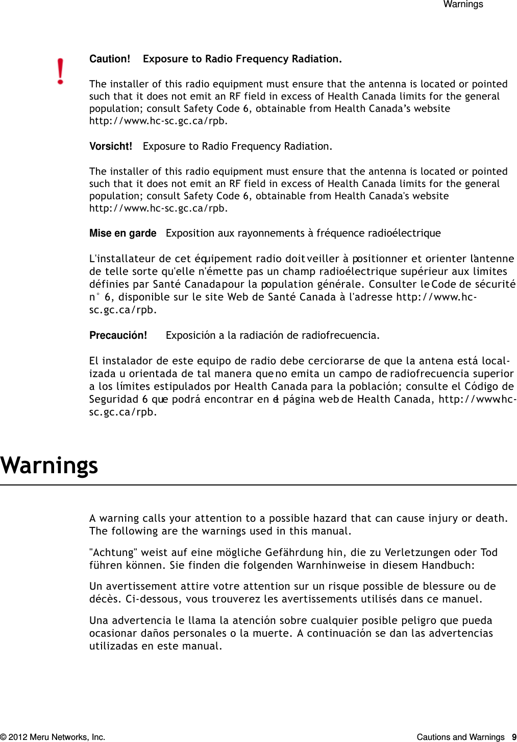  Warnings © 2012 Meru Networks, Inc. Cautions and Warnings  9WarningsA warning calls your attention to a possible hazard that can cause injury or death. The following are the warnings used in this manual.&quot;Achtung&quot; weist auf eine mögliche Gefährdung hin, die zu Verletzungen oder Tod führen können. Sie finden die folgenden Warnhinweise in diesem Handbuch:Un avertissement attire votre attention sur un risque possible de blessure ou de décès. Ci-dessous, vous trouverez les avertissements utilisés dans ce manuel.Una advertencia le llama la atención sobre cualquier posible peligro que pueda ocasionar daños personales o la muerte. A continuación se dan las advertencias utilizadas en este manual.Caution!Exposure to Radio Frequency Radiation.The installer of this radio equipment must ensure that the antenna is located or pointed such that it does not emit an RF field in excess of Health Canada limits for the general population; consult Safety Code 6, obtainable from Health Canada’s website http://www.hc-sc.gc.ca/rpb. Vorsicht!Exposure to Radio Frequency Radiation.The installer of this radio equipment must ensure that the antenna is located or pointed such that it does not emit an RF field in excess of Health Canada limits for the general population; consult Safety Code 6, obtainable from Health Canada&apos;s website http://www.hc-sc.gc.ca/rpb.Mise en gardeExposition aux rayonnements à fréquence radioélectriqueL&apos;installateur de cet équipement radio doit veiller à positionner et orienter l&apos;antenne de telle sorte qu&apos;elle n&apos;émette pas un champ radioélectrique supérieur aux limites définies par Santé Canada pour la population générale. Consulter le Code de sécurité n° 6, disponible sur le site Web de Santé Canada à l&apos;adresse http://www.hc-sc.gc.ca/rpb. Precaución!Exposición a la radiación de radiofrecuencia.El instalador de este equipo de radio debe cerciorarse de que la antena está local-izada u orientada de tal manera que no emita un campo de radiofrecuencia superior a los límites estipulados por Health Canada para la población; consulte el Código de Seguridad 6 que podrá encontrar en el página web de Health Canada, http://www.hc-sc.gc.ca/rpb.