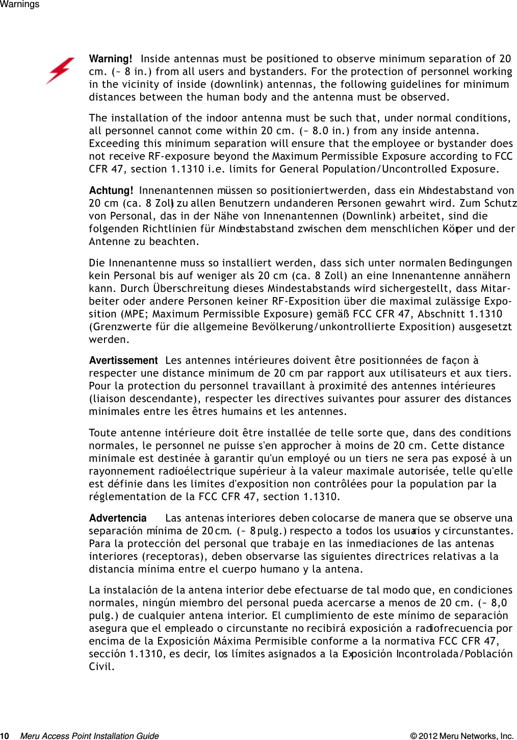 10 Meru Access Point Installation Guide © 2012 Meru Networks, Inc. Warnings Warning!   Inside antennas must be positioned to observe minimum separation of 20 cm. (~ 8 in.) from all users and bystanders. For the protection of personnel working in the vicinity of inside (downlink) antennas, the following guidelines for minimum distances between the human body and the antenna must be observed. The installation of the indoor antenna must be such that, under normal conditions, all personnel cannot come within 20 cm. (~ 8.0 in.) from any inside antenna. Exceeding this minimum separation will ensure that the employee or bystander does not receive RF-exposure beyond the Maximum Permissible Exposure according to FCC CFR 47, section 1.1310 i.e. limits for General Population/Uncontrolled Exposure.Achtung!   Innenantennen müssen so positioniert werden, dass ein Mindestabstand von 20 cm (ca. 8 Zoll) zu allen Benutzern und anderen Personen gewahrt wird. Zum Schutz von Personal, das in der Nähe von Innenantennen (Downlink) arbeitet, sind die folgenden Richtlinien für Mindestabstand zwischen dem menschlichen Körper und der Antenne zu beachten. Die Innenantenne muss so installiert werden, dass sich unter normalen Bedingungen kein Personal bis auf weniger als 20 cm (ca. 8 Zoll) an eine Innenantenne annähern kann. Durch Überschreitung dieses Mindestabstands wird sichergestellt, dass Mitar-beiter oder andere Personen keiner RF-Exposition über die maximal zulässige Expo-sition (MPE; Maximum Permissible Exposure) gemäß FCC CFR 47, Abschnitt 1.1310 (Grenzwerte für die allgemeine Bevölkerung/unkontrollierte Exposition) ausgesetzt werden.AvertissementLes antennes intérieures doivent être positionnées de façon à respecter une distance minimum de 20 cm par rapport aux utilisateurs et aux tiers. Pour la protection du personnel travaillant à proximité des antennes intérieures (liaison descendante), respecter les directives suivantes pour assurer des distances minimales entre les êtres humains et les antennes. Toute antenne intérieure doit être installée de telle sorte que, dans des conditions normales, le personnel ne puisse s&apos;en approcher à moins de 20 cm. Cette distance minimale est destinée à garantir qu&apos;un employé ou un tiers ne sera pas exposé à un rayonnement radioélectrique supérieur à la valeur maximale autorisée, telle qu&apos;elle est définie dans les limites d&apos;exposition non contrôlées pour la population par la réglementation de la FCC CFR 47, section 1.1310.AdvertenciaLas antenas interiores deben colocarse de manera que se observe una separación mínima de 20 cm. (~ 8 pulg.) respecto a todos los usuarios y circunstantes. Para la protección del personal que trabaje en las inmediaciones de las antenas interiores (receptoras), deben observarse las siguientes directrices relativas a la distancia mínima entre el cuerpo humano y la antena. La instalación de la antena interior debe efectuarse de tal modo que, en condiciones normales, ningún miembro del personal pueda acercarse a menos de 20 cm. (~ 8,0 pulg.) de cualquier antena interior. El cumplimiento de este mínimo de separación asegura que el empleado o circunstante no recibirá exposición a radiofrecuencia por encima de la Exposición Máxima Permisible conforme a la normativa FCC CFR 47, sección 1.1310, es decir, los límites asignados a la Exposición Incontrolada/Población Civil.