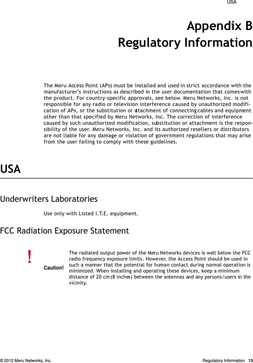  USA © 2012 Meru Networks, Inc. Regulatory Information 13Appendix BRegulatory InformationThe Meru Access Point (APs) must be installed and used in strict accordance with the manufacturer’s instructions as described in the user documentation that comes with the product. For country-specific approvals, see below. Meru Networks, Inc. is not responsible for any radio or television interference caused by unauthorized modifi-cation of APs, or the substitution or attachment of connecting cables and equipment other than that specified by Meru Networks, Inc. The correction of interference caused by such unauthorized modification, substitution or attachment is the respon-sibility of the user. Meru Networks, Inc. and its authorized resellers or distributors are not liable for any damage or violation of government regulations that may arise from the user failing to comply with these guidelines.USA Underwriters LaboratoriesUse only with Listed I.T.E. equipment.FCC Radiation Exposure StatementCaution!The radiated output power of the Meru Networks devices is well below the FCC radio frequency exposure limits. However, the Access Point should be used in such a manner that the potential for human contact during normal operation is minimized. When installing and operating these devices, keep a minimum distance of 20 cm (8 inches) between the antennas and any persons/users in the vicinity.