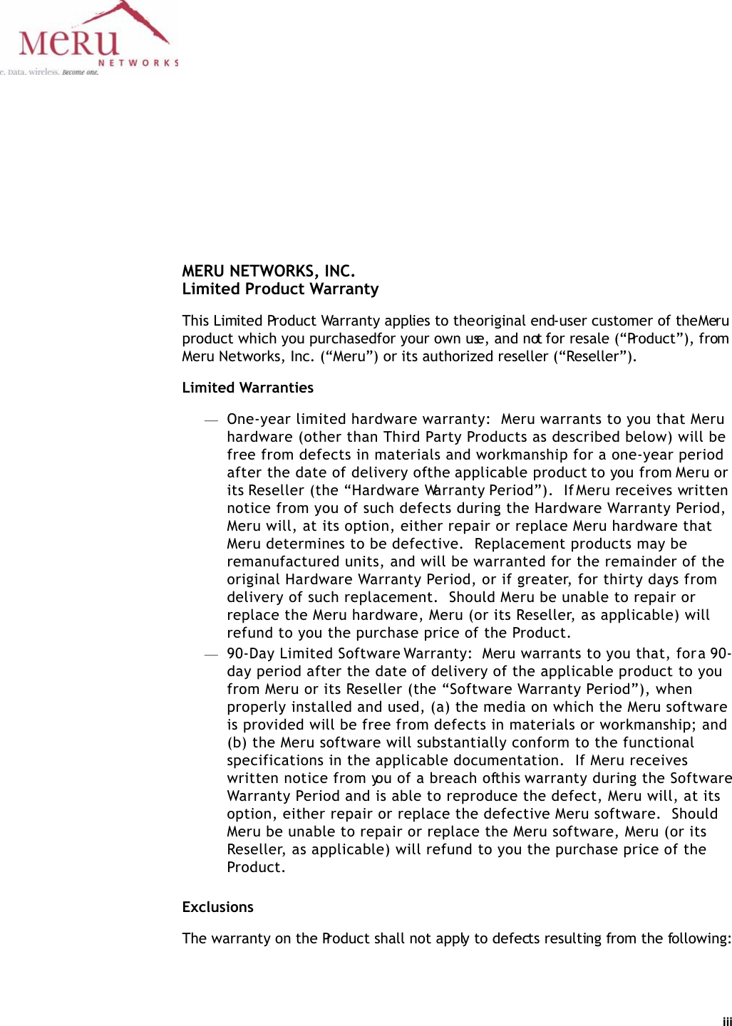 iii MERU NETWORKS, INC.Limited Product WarrantyThis Limited Product Warranty applies to the original end-user customer of the Meru product which you purchased for your own use, and not for resale (“Product”), from Meru Networks, Inc. (“Meru”) or its authorized reseller (“Reseller”).  Limited Warranties—One-year limited hardware warranty:  Meru warrants to you that Meru hardware (other than Third Party Products as described below) will be free from defects in materials and workmanship for a one-year period after the date of delivery of the applicable product to you from Meru or its Reseller (the “Hardware Warranty Period”).  If Meru receives written notice from you of such defects during the Hardware Warranty Period, Meru will, at its option, either repair or replace Meru hardware that Meru determines to be defective.  Replacement products may be remanufactured units, and will be warranted for the remainder of the original Hardware Warranty Period, or if greater, for thirty days from delivery of such replacement.  Should Meru be unable to repair or replace the Meru hardware, Meru (or its Reseller, as applicable) will refund to you the purchase price of the Product.  —90-Day Limited Software Warranty:  Meru warrants to you that, for a 90-day period after the date of delivery of the applicable product to you from Meru or its Reseller (the “Software Warranty Period”), when properly installed and used, (a) the media on which the Meru software is provided will be free from defects in materials or workmanship; and (b) the Meru software will substantially conform to the functional specifications in the applicable documentation.  If Meru receives written notice from you of a breach of this warranty during the Software Warranty Period and is able to reproduce the defect, Meru will, at its option, either repair or replace the defective Meru software.  Should Meru be unable to repair or replace the Meru software, Meru (or its Reseller, as applicable) will refund to you the purchase price of the Product.ExclusionsThe warranty on the Product shall not apply to defects resulting from the following: