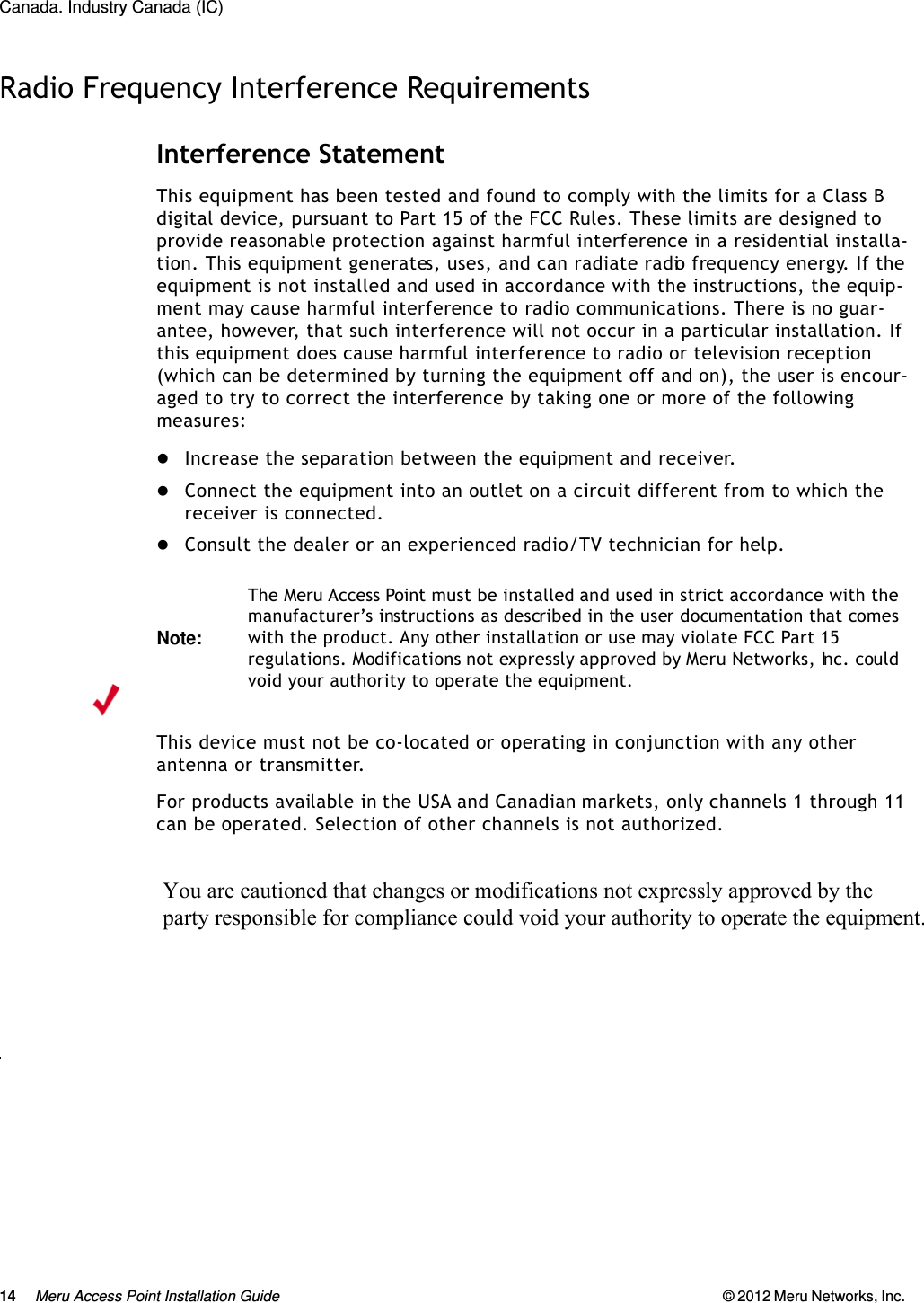 14 Meru Access Point Installation Guide © 2012 Meru Networks, Inc. Canada. Industry Canada (IC) Radio Frequency Interference RequirementsInterference StatementThis equipment has been tested and found to comply with the limits for a Class B digital device, pursuant to Part 15 of the FCC Rules. These limits are designed to provide reasonable protection against harmful interference in a residential installa-tion. This equipment generates, uses, and can radiate radio frequency energy. If the equipment is not installed and used in accordance with the instructions, the equip-ment may cause harmful interference to radio communications. There is no guar-antee, however, that such interference will not occur in a particular installation. If this equipment does cause harmful interference to radio or television reception (which can be determined by turning the equipment off and on), the user is encour-aged to try to correct the interference by taking one or more of the following measures:Increase the separation between the equipment and receiver. Connect the equipment into an outlet on a circuit different from to which the receiver is connected. Consult the dealer or an experienced radio/TV technician for help. This device must not be co-located or operating in conjunction with any other antenna or transmitter.For products available in the USA and Canadian markets, only channels 1 through 11 can be operated. Selection of other channels is not authorized.                          dThe Class B digital portion of this apparatus complies with Canadian standard ICES-003.These devices comply with RSS210 of Industry Canada.Note:The Meru Access Point must be installed and used in strict accordance with the manufacturer’s instructions as described in the user documentation that comes with the product. Any other installation or use may violate FCC Part 15 regulations. Modifications not expressly approved by Meru Networks, Inc. could void your authority to operate the equipment. You are cautioned that changes or modifications not expressly approved by the  party responsible for compliance could void your authority to operate the equipment. 