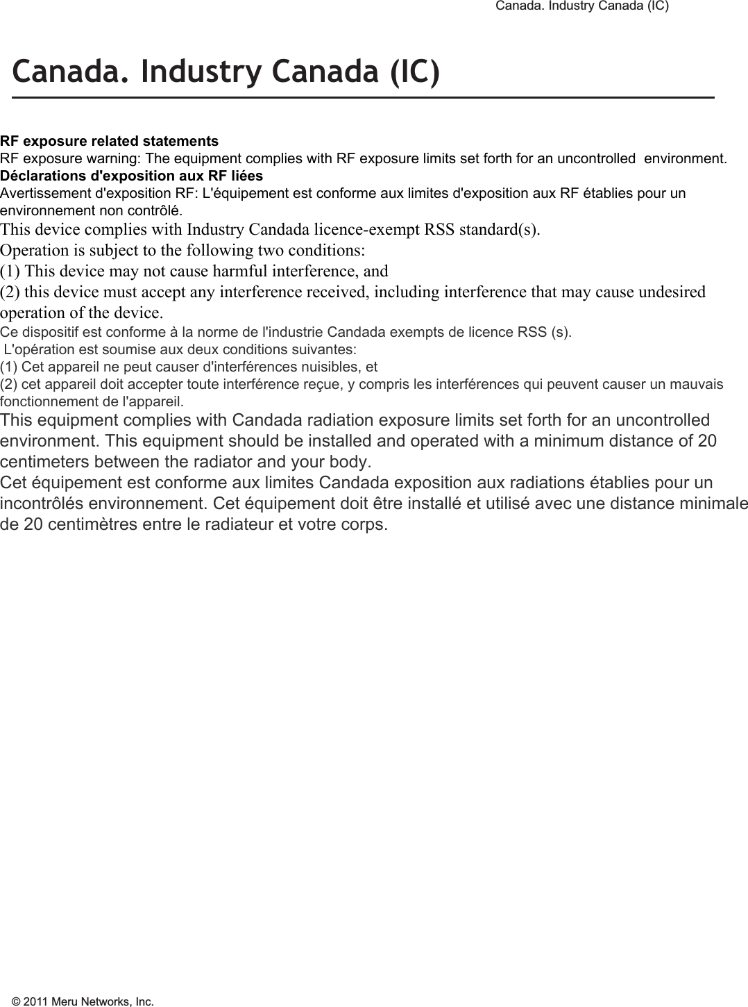  Canada. Industry Canada (IC) © 2011 Meru Networks, Inc. Regulatory Information 13Canada. Industry Canada (IC)The Class B digital portion of this apparatus complies with Canadian standard ICES-003.These devices comply with RSS210 of Industry Canada.Per RSS 210 A9.5 point 7: for harmful interference to co-channel mobile satellite systems; (ii) the maximum antenna gain permitted (for devices in the bands 5250-5350 MHz and 5470-5725 MHz) to comply with the e.i.r.p. limit; and (iii) the maximum antenna gain permitted (for devices in the band 5725-5825 MHz) to comply with the e.i.r.p. limits specified for point-to-point and non point-to-point operation as appropriate, as stated in section A9.2(3). In addition, users should also be cautioned to take note that high-power radars are allocated as primary users (meaning they have priority) of the bands 5250-5350 MHz and 5650-5850 MHz and these radars could cause interference and/or damage to LE-LAN devices.(iv) These devices are not permitted to operate in the 5600 - 5650 MHz band. For products available in the USA and Canadian markets, only channels 1 through 11 can be operated. Selection of other channels is not authorized.Operation is subject to the following two conditions: (1) this device may not cause interference, and (2) this device must accept any interference, including interfer-ence that may cause undesired operation of this device. This device and its listed antenna(s) must not be co-located or operated in conjunc-tion with any other antenna or transmitterL’utilisation de ce dispositif est autorisée seulement aux conditions suivantes: (1) il ne doit pas produire de brouillage et (2) l’utilisateur du dispositif doit étre prêt à accepter tout brouillage radioélectrique reçu, même si ce brouillage est susceptible de compromettre le fonctionnement du dispositif. The term &quot;IC&quot; before the equipment certification number only signifies that the Industry Canada technical specifications were met. To reduce the potential radio interference to other users, the antenna type and gain should be chosen so that the equivalent isotropically radiated power (EIRP) is not more than that required for successful communication. To prevent radio interference to the licensed service, this device is intended to be operated indoors and away from windows to provide maximum shielding. Equipment (or its transmit antenna) that is installed outdoors is subject to licensing. Pour empecher que cet appareil cause du brouillage au service faisant l’objet d’une licence, il doit etre utilze a l’interieur et devrait etre place lin des fenetres afin de Fournier un ecram de blindage maximal. Si le matriel (ou son antenne d’emission) est installe a l’exterieur, il doit faire l’objet d’une licence. RF exposure related statements RF exposure warning: The equipment complies with RF exposure limits set forth for an uncontrolled  environment.  Déclarations d&apos;exposition aux RF liées Avertissement d&apos;exposition RF: L&apos;équipement est conforme aux limites d&apos;exposition aux RF établies pour un environnement non contrôlé.  This device complies with Industry Candada licence-exempt RSS standard(s).  Operation is subject to the following two conditions:  (1) This device may not cause harmful interference, and  (2) this device must accept any interference received, including interference that may cause undesired operation of the device. Ce dispositif est conforme à la norme de l&apos;industrie Candada exempts de licence RSS (s).  L&apos;opération est soumise aux deux conditions suivantes:  (1) Cet appareil ne peut causer d&apos;interférences nuisibles, et  (2) cet appareil doit accepter toute interférence reçue, y compris les interférences qui peuvent causer un mauvais fonctionnement de l&apos;appareil. This equipment complies with Candada radiation exposure limits set forth for an uncontrolled environment. This equipment should be installed and operated with a minimum distance of 20 centimeters between the radiator and your body. Cet équipement est conforme aux limites Candada exposition aux radiations établies pour un incontrôlés environnement. Cet équipement doit être installé et utilisé avec une distance minimale de 20 centimètres entre le radiateur et votre corps. 