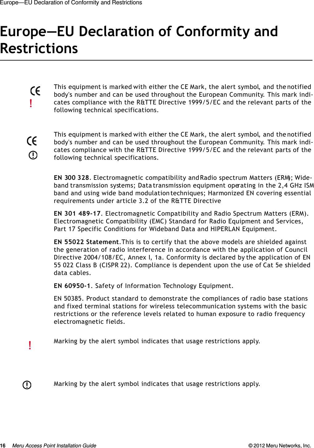 16 Meru Access Point Installation Guide © 2012 Meru Networks, Inc. Europe—EU Declaration of Conformity and Restrictions Europe—EU Declaration of Conformity and RestrictionsEN 300 328. Electromagnetic compatibility and Radio spectrum Matters (ERM); Wide-band transmission systems; Data transmission equipment operating in the 2,4 GHz ISM band and using wide band modulation techniques; Harmonized EN covering essential requirements under article 3.2 of the R&amp;TTE DirectiveEN 301 489-17. Electromagnetic Compatibility and Radio Spectrum Matters (ERM). Electromagnetic Compatibility (EMC) Standard for Radio Equipment and Services, Part 17 Specific Conditions for Wideband Data and HIPERLAN Equipment.EN 55022 Statement.This is to certify that the above models are shielded against the generation of radio interference in accordance with the application of Council Directive 2004/108/EC, Annex I, 1a. Conformity is declared by the application of EN 55 022 Class B (CISPR 22). Compliance is dependent upon the use of Cat 5e shielded data cables.EN 60950-1. Safety of Information Technology Equipment.EN 50385. Product standard to demonstrate the compliances of radio base stations and fixed terminal stations for wireless telecommunication systems with the basic restrictions or the reference levels related to human exposure to radio frequency electromagnetic fields.This equipment is marked with either the CE Mark, the alert symbol, and the notified body&apos;s number and can be used throughout the European Community. This mark indi-cates compliance with the R&amp;TTE Directive 1999/5/EC and the relevant parts of the following technical specifications.This equipment is marked with either the CE Mark, the alert symbol, and the notified body&apos;s number and can be used throughout the European Community. This mark indi-cates compliance with the R&amp;TTE Directive 1999/5/EC and the relevant parts of the following technical specifications.Marking by the alert symbol indicates that usage restrictions apply. Marking by the alert symbol indicates that usage restrictions apply. 