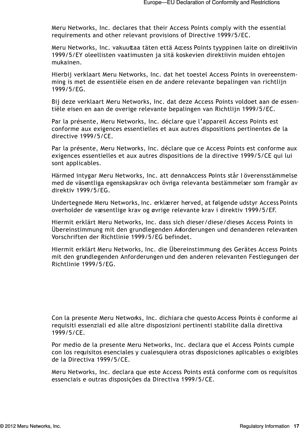  Europe—EU Declaration of Conformity and Restrictions © 2012 Meru Networks, Inc. Regulatory Information 17Meru Networks, Inc. declares that their Access Points comply with the essential requirements and other relevant provisions of Directive 1999/5/EC. Meru Networks, Inc. vakuuttaa täten että Access Points tyyppinen laite on direktiivin 1999/5/EY oleellisten vaatimusten ja sitä koskevien direktiivin muiden ehtojen mukainen. Hierbij verklaart Meru Networks, Inc. dat het toestel Access Points in overeenstem-ming is met de essentiële eisen en de andere relevante bepalingen van richtlijn 1999/5/EG. Bij deze verklaart Meru Networks, Inc. dat deze Access Points voldoet aan de essen-tiële eisen en aan de overige relevante bepalingen van Richtlijn 1999/5/EC.Par la présente, Meru Networks, Inc. déclare que l’appareil Access Points est conforme aux exigences essentielles et aux autres dispositions pertinentes de la directive 1999/5/CE. Par la présente, Meru Networks, Inc. déclare que ce Access Points est conforme aux exigences essentielles et aux autres dispositions de la directive 1999/5/CE qui lui sont applicables. Härmed intygar Meru Networks, Inc. att denna Access Points står I överensstämmelse med de väsentliga egenskapskrav och övriga relevanta bestämmelser som framgår av direktiv 1999/5/EG. Undertegnede Meru Networks, Inc. erklærer herved, at følgende udstyr Access Points overholder de væsentlige krav og øvrige relevante krav i direktiv 1999/5/EF. Hiermit erklärt Meru Networks, Inc. dass sich dieser/diese/dieses Access Points in Übereinstimmung mit den grundlegenden Anforderungen und den anderen relevanten Vorschriften der Richtlinie 1999/5/EG befindet. Hiermit erklärt Meru Networks, Inc. die Übereinstimmung des Gerätes Access Points mit den grundlegenden Anforderungen und den anderen relevanten Festlegungen der Richtlinie 1999/5/EG. Con la presente Meru Networks, Inc. dichiara che questo Access Points è conforme ai requisiti essenziali ed alle altre disposizioni pertinenti stabilite dalla direttiva 1999/5/CE. Por medio de la presente Meru Networks, Inc. declara que el Access Points cumple con los requisitos esenciales y cualesquiera otras disposiciones aplicables o exigibles de la Directiva 1999/5/CE. Meru Networks, Inc. declara que este Access Points está conforme com os requisitos essenciais e outras disposições da Directiva 1999/5/CE. 