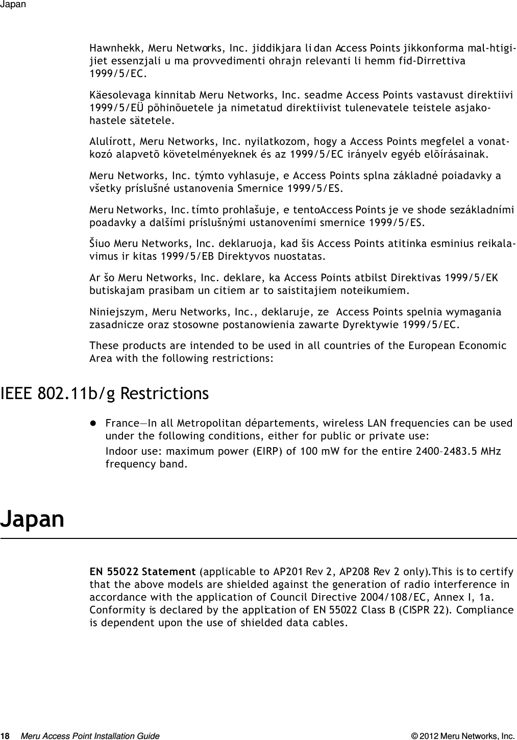 18 Meru Access Point Installation Guide © 2012 Meru Networks, Inc. Japan Hawnhekk, Meru Networks, Inc. jiddikjara li dan Access Points jikkonforma mal-htigi-jiet essenzjali u ma provvedimenti ohrajn relevanti li hemm fid-Dirrettiva 1999/5/EC. Käesolevaga kinnitab Meru Networks, Inc. seadme Access Points vastavust direktiivi 1999/5/EÜ põhinõuetele ja nimetatud direktiivist tulenevatele teistele asjako-hastele sätetele. Alulírott, Meru Networks, Inc. nyilatkozom, hogy a Access Points megfelel a vonat-kozó alapvetõ követelményeknek és az 1999/5/EC irányelv egyéb elõírásainak.Meru Networks, Inc. týmto vyhlasuje, e Access Points splna základné poiadavky a všetky príslušné ustanovenia Smernice 1999/5/ES. Meru Networks, Inc. tímto prohlašuje, e tento Access Points je ve shode se základními poadavky a dalšími príslušnými ustanoveními smernice 1999/5/ES. Šiuo Meru Networks, Inc. deklaruoja, kad šis Access Points atitinka esminius reikala-vimus ir kitas 1999/5/EB Direktyvos nuostatas. Ar šo Meru Networks, Inc. deklare, ka Access Points atbilst Direktivas 1999/5/EK butiskajam prasibam un citiem ar to saistitajiem noteikumiem. Niniejszym, Meru Networks, Inc., deklaruje, ze  Access Points spelnia wymagania zasadnicze oraz stosowne postanowienia zawarte Dyrektywie 1999/5/EC.These products are intended to be used in all countries of the European Economic Area with the following restrictions: IEEE 802.11b/g RestrictionsFrance—In all Metropolitan départements, wireless LAN frequencies can be used under the following conditions, either for public or private use: Indoor use: maximum power (EIRP) of 100 mW for the entire 2400–2483.5 MHz frequency band. JapanEN 55022 Statement (applicable to AP201 Rev 2, AP208 Rev 2 only).This is to certify that the above models are shielded against the generation of radio interference in accordance with the application of Council Directive 2004/108/EC, Annex I, 1a. Conformity is declared by the application of EN 55022 Class B (CISPR 22). Compliance is dependent upon the use of shielded data cables.