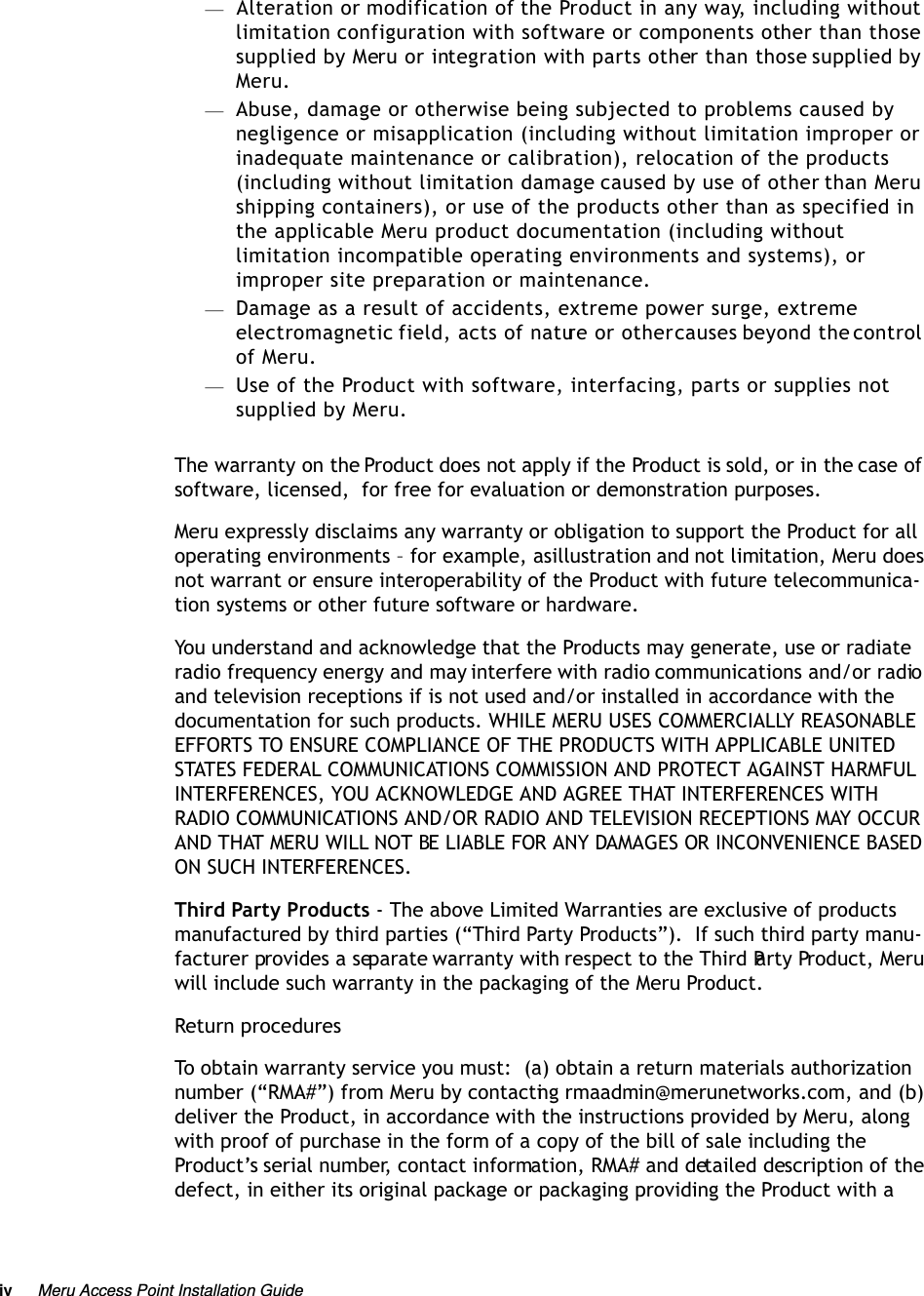 iv Meru Access Point Installation Guide —Alteration or modification of the Product in any way, including without limitation configuration with software or components other than those supplied by Meru or integration with parts other than those supplied by Meru.—Abuse, damage or otherwise being subjected to problems caused by negligence or misapplication (including without limitation improper or inadequate maintenance or calibration), relocation of the products (including without limitation damage caused by use of other than Meru shipping containers), or use of the products other than as specified in the applicable Meru product documentation (including without limitation incompatible operating environments and systems), or improper site preparation or maintenance.—Damage as a result of accidents, extreme power surge, extreme electromagnetic field, acts of nature or other causes beyond the control of Meru.—Use of the Product with software, interfacing, parts or supplies not supplied by Meru.The warranty on the Product does not apply if the Product is sold, or in the case of software, licensed,  for free for evaluation or demonstration purposes.Meru expressly disclaims any warranty or obligation to support the Product for all operating environments – for example, as illustration and not limitation, Meru does not warrant or ensure interoperability of the Product with future telecommunica-tion systems or other future software or hardware.You understand and acknowledge that the Products may generate, use or radiate radio frequency energy and may interfere with radio communications and/or radio and television receptions if is not used and/or installed in accordance with the documentation for such products. WHILE MERU USES COMMERCIALLY REASONABLE EFFORTS TO ENSURE COMPLIANCE OF THE PRODUCTS WITH APPLICABLE UNITED STATES FEDERAL COMMUNICATIONS COMMISSION AND PROTECT AGAINST HARMFUL INTERFERENCES, YOU ACKNOWLEDGE AND AGREE THAT INTERFERENCES WITH RADIO COMMUNICATIONS AND/OR RADIO AND TELEVISION RECEPTIONS MAY OCCUR AND THAT MERU WILL NOT BE LIABLE FOR ANY DAMAGES OR INCONVENIENCE BASED ON SUCH INTERFERENCES. Third Party Products - The above Limited Warranties are exclusive of products manufactured by third parties (“Third Party Products”).  If such third party manu-facturer provides a separate warranty with respect to the Third Party Product, Meru will include such warranty in the packaging of the Meru Product.   Return proceduresTo obtain warranty service you must:  (a) obtain a return materials authorization number (“RMA#”) from Meru by contacting rmaadmin@merunetworks.com, and (b) deliver the Product, in accordance with the instructions provided by Meru, along with proof of purchase in the form of a copy of the bill of sale including the Product’s serial number, contact information, RMA# and detailed description of the defect, in either its original package or packaging providing the Product with a 