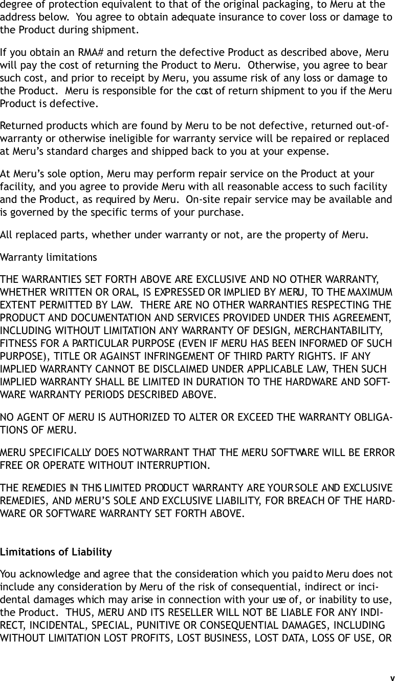 v   degree of protection equivalent to that of the original packaging, to Meru at the address below.  You agree to obtain adequate insurance to cover loss or damage to the Product during shipment.   If you obtain an RMA# and return the defective Product as described above, Meru will pay the cost of returning the Product to Meru.  Otherwise, you agree to bear such cost, and prior to receipt by Meru, you assume risk of any loss or damage to the Product.  Meru is responsible for the cost of return shipment to you if the Meru Product is defective.Returned products which are found by Meru to be not defective, returned out-of-warranty or otherwise ineligible for warranty service will be repaired or replaced at Meru’s standard charges and shipped back to you at your expense.At Meru’s sole option, Meru may perform repair service on the Product at your facility, and you agree to provide Meru with all reasonable access to such facility and the Product, as required by Meru.  On-site repair service may be available and is governed by the specific terms of your purchase.All replaced parts, whether under warranty or not, are the property of Meru. Warranty limitationsTHE WARRANTIES SET FORTH ABOVE ARE EXCLUSIVE AND NO OTHER WARRANTY, WHETHER WRITTEN OR ORAL, IS EXPRESSED OR IMPLIED BY MERU, TO THE MAXIMUM EXTENT PERMITTED BY LAW.  THERE ARE NO OTHER WARRANTIES RESPECTING THE PRODUCT AND DOCUMENTATION AND SERVICES PROVIDED UNDER THIS AGREEMENT, INCLUDING WITHOUT LIMITATION ANY WARRANTY OF DESIGN, MERCHANTABILITY, FITNESS FOR A PARTICULAR PURPOSE (EVEN IF MERU HAS BEEN INFORMED OF SUCH PURPOSE), TITLE OR AGAINST INFRINGEMENT OF THIRD PARTY RIGHTS. IF ANY IMPLIED WARRANTY CANNOT BE DISCLAIMED UNDER APPLICABLE LAW, THEN SUCH IMPLIED WARRANTY SHALL BE LIMITED IN DURATION TO THE HARDWARE AND SOFT-WARE WARRANTY PERIODS DESCRIBED ABOVE. NO AGENT OF MERU IS AUTHORIZED TO ALTER OR EXCEED THE WARRANTY OBLIGA-TIONS OF MERU.MERU SPECIFICALLY DOES NOT WARRANT THAT THE MERU SOFTWARE WILL BE ERROR FREE OR OPERATE WITHOUT INTERRUPTION. THE REMEDIES IN THIS LIMITED PRODUCT WARRANTY ARE YOUR SOLE AND EXCLUSIVE REMEDIES, AND MERU’S SOLE AND EXCLUSIVE LIABILITY, FOR BREACH OF THE HARD-WARE OR SOFTWARE WARRANTY SET FORTH ABOVE.Limitations of LiabilityYou acknowledge and agree that the consideration which you paid to Meru does not include any consideration by Meru of the risk of consequential, indirect or inci-dental damages which may arise in connection with your use of, or inability to use, the Product.  THUS, MERU AND ITS RESELLER WILL NOT BE LIABLE FOR ANY INDI-RECT, INCIDENTAL, SPECIAL, PUNITIVE OR CONSEQUENTIAL DAMAGES, INCLUDING WITHOUT LIMITATION LOST PROFITS, LOST BUSINESS, LOST DATA, LOSS OF USE, OR 