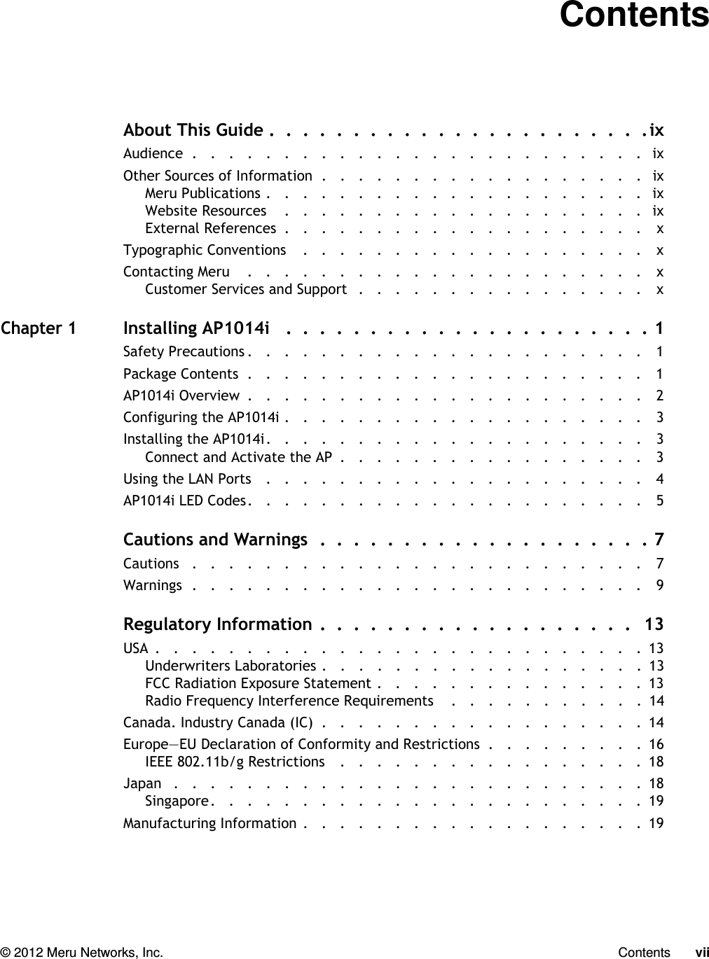   © 2012 Meru Networks, Inc. Contents vii ContentsAbout This Guide .  .  .  .  .  .  .  .  .  .  .  .  .  .  .  .  .  .  .  .  .  .  .ixAudience  .   .   .   .   .   .   .   .   .   .   .   .   .   .   .   .   .   .   .   .   .   .   .   .   .   ixOther Sources of Information  .   .   .   .   .   .   .   .   .   .   .   .   .   .   .   .   .   .   ixMeru Publications .   .   .   .   .   .   .   .   .   .   .   .   .   .   .   .   .   .   .   .   .   ixWebsite Resources    .   .   .   .   .   .   .   .   .   .   .   .   .   .   .   .   .   .   .   .   ixExternal References  .   .   .   .   .   .   .   .   .   .   .   .   .   .   .   .   .   .   .   .    xTypographic Conventions    .   .   .   .   .   .   .   .   .   .   .   .   .   .   .   .   .   .   .    xContacting Meru    .   .   .   .   .   .   .   .   .   .   .   .   .   .   .   .   .   .   .   .   .   .    xCustomer Services and Support   .   .   .   .   .   .   .   .   .   .   .   .   .   .   .   .    xChapter 1Installing AP1014i   .  .  .  .  .  .  .  .  .  .  .  .  .  .  .  .  .  .  .  .  .  . 1Safety Precautions .   .   .   .   .   .   .   .   .   .   .   .   .   .   .   .   .   .   .   .   .   .   1Package Contents  .   .   .   .   .   .   .   .   .   .   .   .   .   .   .   .   .   .   .   .   .   .   1AP1014i Overview  .   .   .   .   .   .   .   .   .   .   .   .   .   .   .   .   .   .   .   .   .   .   2Configuring the AP1014i .   .   .   .   .   .   .   .   .   .   .   .   .   .   .   .   .   .   .   .   3Installing the AP1014i.   .   .   .   .   .   .   .   .   .   .   .   .   .   .   .   .   .   .   .   .   3Connect and Activate the AP  .   .   .   .   .   .   .   .   .   .   .   .   .   .   .   .   .   3Using the LAN Ports   .   .   .   .   .   .   .   .   .   .   .   .   .   .   .   .   .   .   .   .   .   4AP1014i LED Codes.   .   .   .   .   .   .   .   .   .   .   .   .   .   .   .   .   .   .   .   .   .   5Cautions and Warnings  .  .  .  .  .  .  .  .  .  .  .  .  .  .  .  .  .  .  .  . 7Cautions   .   .   .   .   .   .   .   .   .   .   .   .   .   .   .   .   .   .   .   .   .   .   .   .   .   7Warnings  .   .   .   .   .   .   .   .   .   .   .   .   .   .   .   .   .   .   .   .   .   .   .   .   .   9Regulatory Information  .  .  .  .  .  .  .  .  .  .  .  .  .  .  .  .  .  .  .   13USA  .   .   .   .   .   .   .   .   .   .   .   .   .   .   .   .   .   .   .   .   .   .   .   .   .   .   .  13Underwriters Laboratories .   .   .   .   .   .   .   .   .   .   .   .   .   .   .   .   .   .  13FCC Radiation Exposure Statement .   .   .   .   .   .   .   .   .   .   .   .   .   .   .  13Radio Frequency Interference Requirements    .   .   .   .   .   .   .   .   .   .   .  14Canada. Industry Canada (IC)  .   .   .   .   .   .   .   .   .   .   .   .   .   .   .   .   .   .  14Europe—EU Declaration of Conformity and Restrictions  .   .   .   .   .   .   .   .   .  16IEEE 802.11b/g Restrictions    .   .   .   .   .   .   .   .   .   .   .   .   .   .   .   .   .  18Japan   .   .   .   .   .   .   .   .   .   .   .   .   .   .   .   .   .   .   .   .   .   .   .   .   .   .  18Singapore.   .   .   .   .   .   .   .   .   .   .   .   .   .   .   .   .   .   .   .   .   .   .   .  19Manufacturing Information .   .   .   .   .   .   .   .   .   .   .   .   .   .   .   .   .   .   .  19